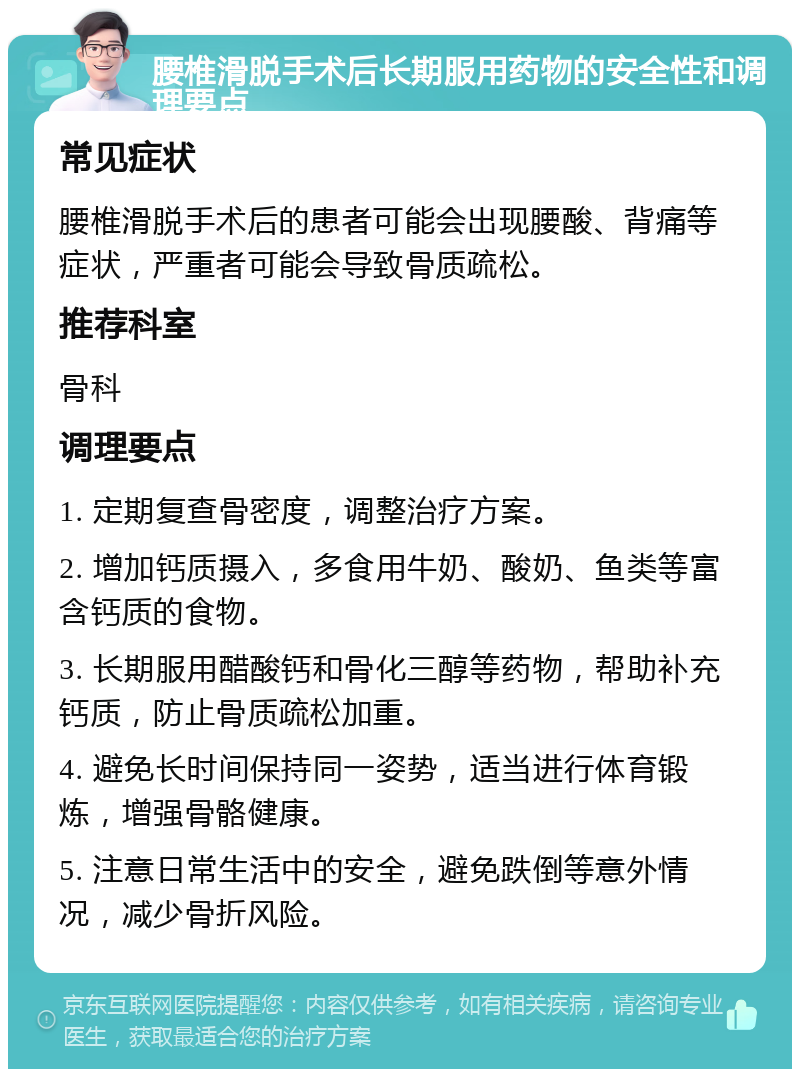 腰椎滑脱手术后长期服用药物的安全性和调理要点 常见症状 腰椎滑脱手术后的患者可能会出现腰酸、背痛等症状，严重者可能会导致骨质疏松。 推荐科室 骨科 调理要点 1. 定期复查骨密度，调整治疗方案。 2. 增加钙质摄入，多食用牛奶、酸奶、鱼类等富含钙质的食物。 3. 长期服用醋酸钙和骨化三醇等药物，帮助补充钙质，防止骨质疏松加重。 4. 避免长时间保持同一姿势，适当进行体育锻炼，增强骨骼健康。 5. 注意日常生活中的安全，避免跌倒等意外情况，减少骨折风险。