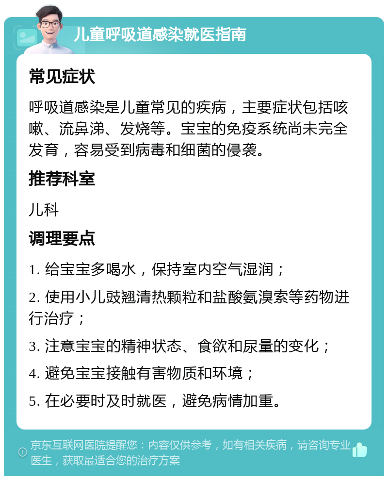 儿童呼吸道感染就医指南 常见症状 呼吸道感染是儿童常见的疾病，主要症状包括咳嗽、流鼻涕、发烧等。宝宝的免疫系统尚未完全发育，容易受到病毒和细菌的侵袭。 推荐科室 儿科 调理要点 1. 给宝宝多喝水，保持室内空气湿润； 2. 使用小儿豉翘清热颗粒和盐酸氨溴索等药物进行治疗； 3. 注意宝宝的精神状态、食欲和尿量的变化； 4. 避免宝宝接触有害物质和环境； 5. 在必要时及时就医，避免病情加重。