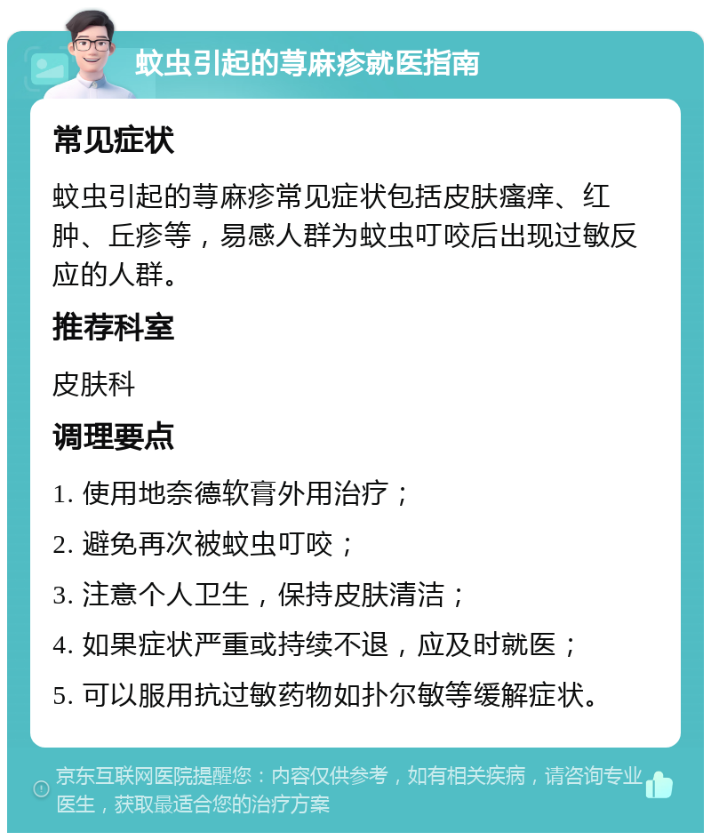 蚊虫引起的荨麻疹就医指南 常见症状 蚊虫引起的荨麻疹常见症状包括皮肤瘙痒、红肿、丘疹等，易感人群为蚊虫叮咬后出现过敏反应的人群。 推荐科室 皮肤科 调理要点 1. 使用地奈德软膏外用治疗； 2. 避免再次被蚊虫叮咬； 3. 注意个人卫生，保持皮肤清洁； 4. 如果症状严重或持续不退，应及时就医； 5. 可以服用抗过敏药物如扑尔敏等缓解症状。