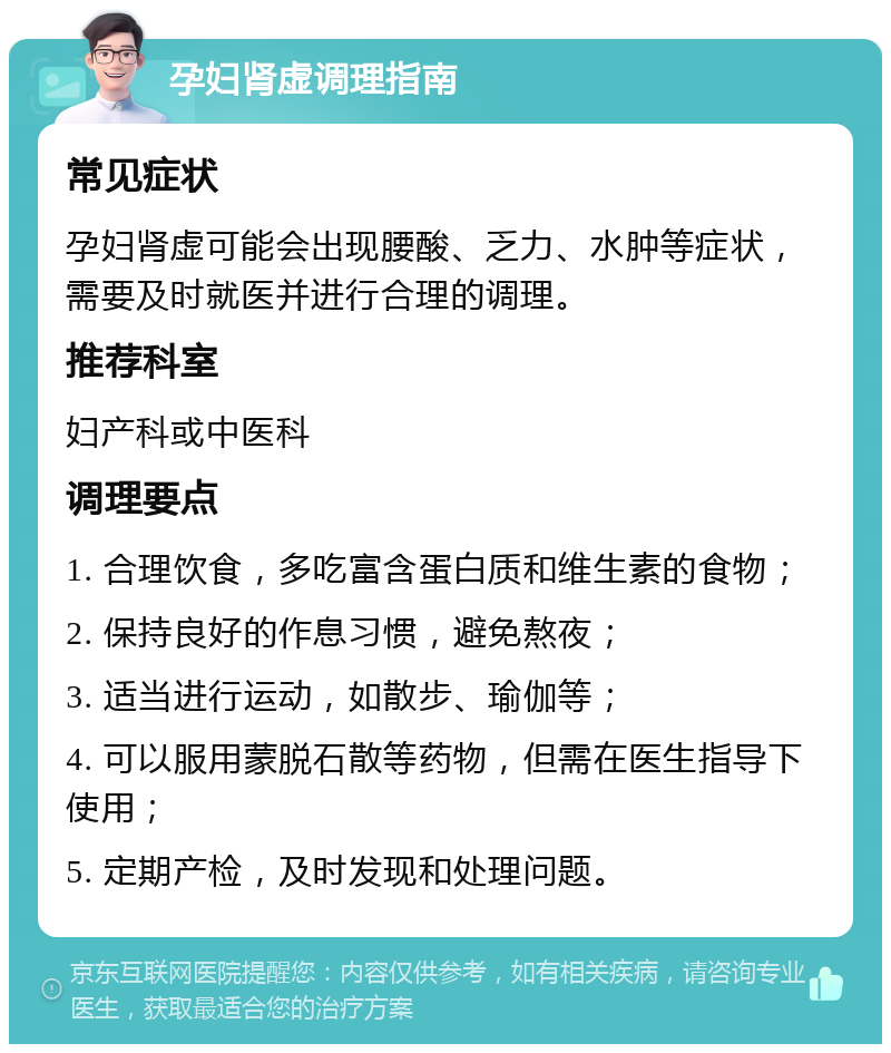 孕妇肾虚调理指南 常见症状 孕妇肾虚可能会出现腰酸、乏力、水肿等症状，需要及时就医并进行合理的调理。 推荐科室 妇产科或中医科 调理要点 1. 合理饮食，多吃富含蛋白质和维生素的食物； 2. 保持良好的作息习惯，避免熬夜； 3. 适当进行运动，如散步、瑜伽等； 4. 可以服用蒙脱石散等药物，但需在医生指导下使用； 5. 定期产检，及时发现和处理问题。