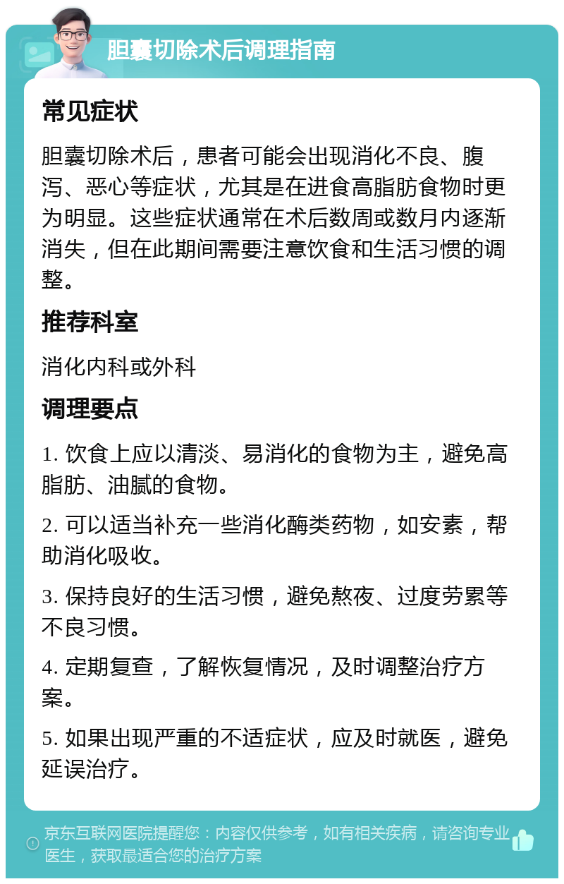 胆囊切除术后调理指南 常见症状 胆囊切除术后，患者可能会出现消化不良、腹泻、恶心等症状，尤其是在进食高脂肪食物时更为明显。这些症状通常在术后数周或数月内逐渐消失，但在此期间需要注意饮食和生活习惯的调整。 推荐科室 消化内科或外科 调理要点 1. 饮食上应以清淡、易消化的食物为主，避免高脂肪、油腻的食物。 2. 可以适当补充一些消化酶类药物，如安素，帮助消化吸收。 3. 保持良好的生活习惯，避免熬夜、过度劳累等不良习惯。 4. 定期复查，了解恢复情况，及时调整治疗方案。 5. 如果出现严重的不适症状，应及时就医，避免延误治疗。