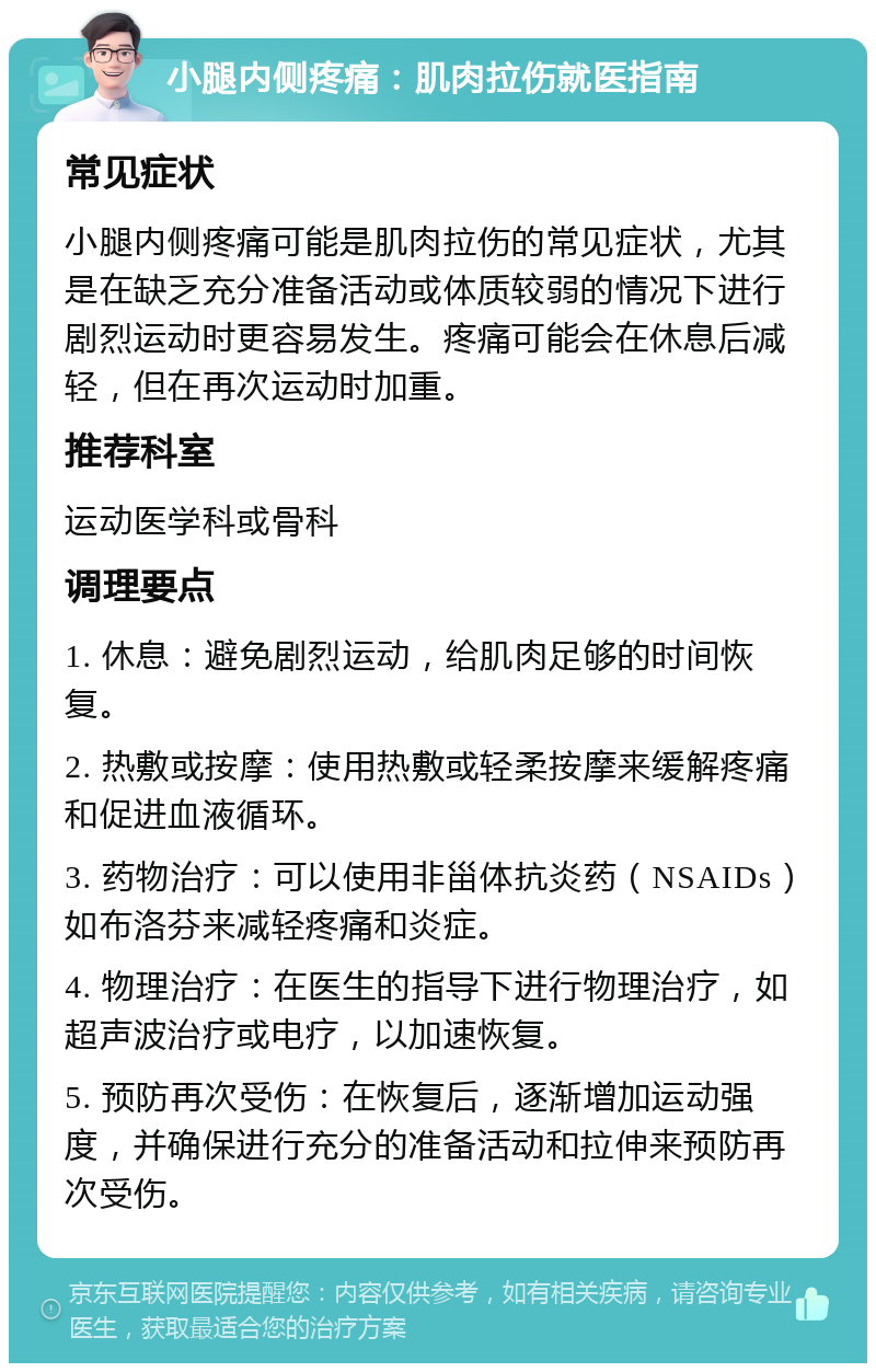 小腿内侧疼痛：肌肉拉伤就医指南 常见症状 小腿内侧疼痛可能是肌肉拉伤的常见症状，尤其是在缺乏充分准备活动或体质较弱的情况下进行剧烈运动时更容易发生。疼痛可能会在休息后减轻，但在再次运动时加重。 推荐科室 运动医学科或骨科 调理要点 1. 休息：避免剧烈运动，给肌肉足够的时间恢复。 2. 热敷或按摩：使用热敷或轻柔按摩来缓解疼痛和促进血液循环。 3. 药物治疗：可以使用非甾体抗炎药（NSAIDs）如布洛芬来减轻疼痛和炎症。 4. 物理治疗：在医生的指导下进行物理治疗，如超声波治疗或电疗，以加速恢复。 5. 预防再次受伤：在恢复后，逐渐增加运动强度，并确保进行充分的准备活动和拉伸来预防再次受伤。