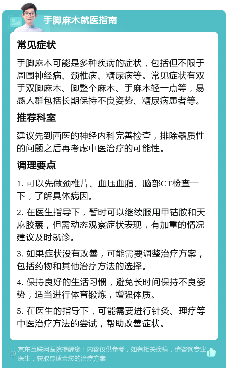 手脚麻木就医指南 常见症状 手脚麻木可能是多种疾病的症状，包括但不限于周围神经病、颈椎病、糖尿病等。常见症状有双手双脚麻木、脚整个麻木、手麻木轻一点等，易感人群包括长期保持不良姿势、糖尿病患者等。 推荐科室 建议先到西医的神经内科完善检查，排除器质性的问题之后再考虑中医治疗的可能性。 调理要点 1. 可以先做颈椎片、血压血脂、脑部CT检查一下，了解具体病因。 2. 在医生指导下，暂时可以继续服用甲钴胺和天麻胶囊，但需动态观察症状表现，有加重的情况建议及时就诊。 3. 如果症状没有改善，可能需要调整治疗方案，包括药物和其他治疗方法的选择。 4. 保持良好的生活习惯，避免长时间保持不良姿势，适当进行体育锻炼，增强体质。 5. 在医生的指导下，可能需要进行针灸、理疗等中医治疗方法的尝试，帮助改善症状。