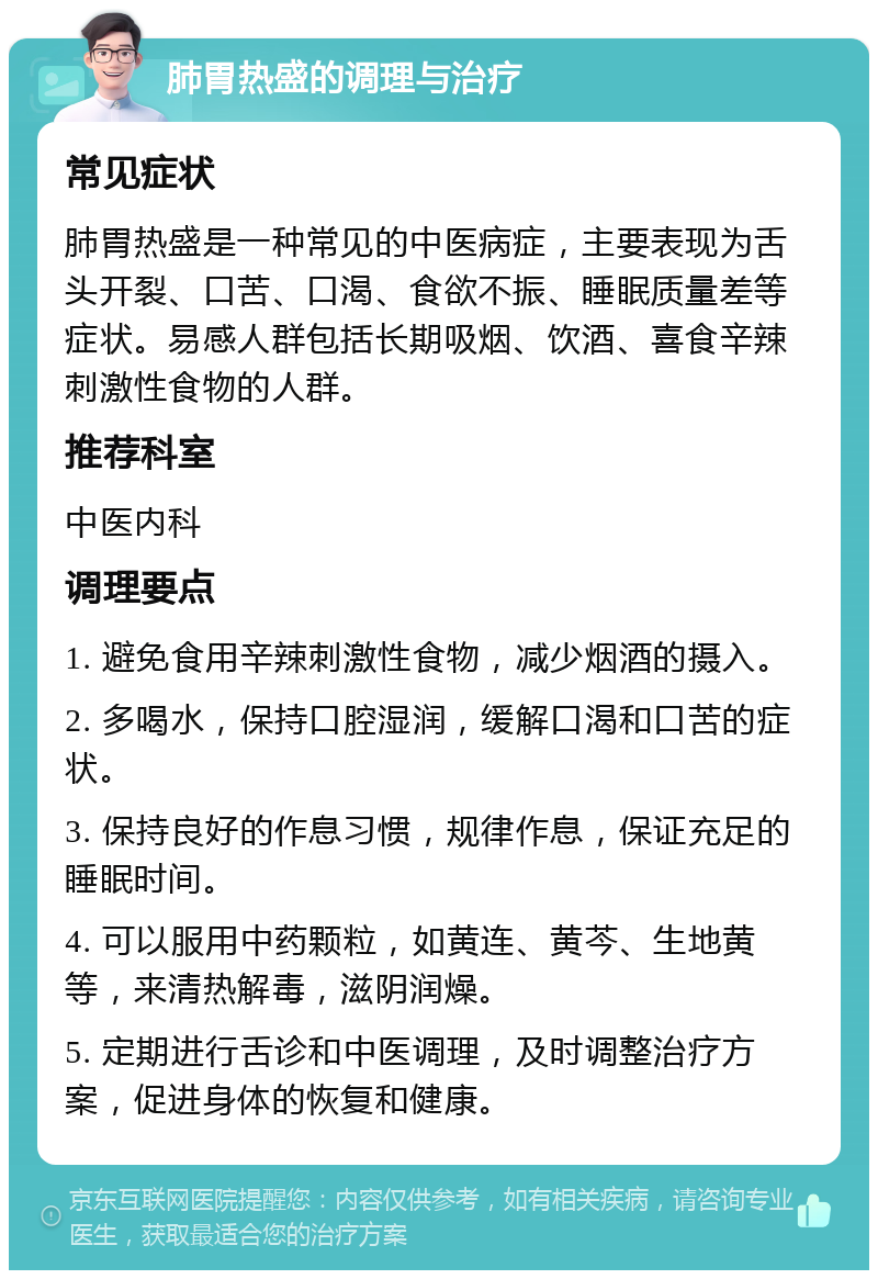 肺胃热盛的调理与治疗 常见症状 肺胃热盛是一种常见的中医病症，主要表现为舌头开裂、口苦、口渴、食欲不振、睡眠质量差等症状。易感人群包括长期吸烟、饮酒、喜食辛辣刺激性食物的人群。 推荐科室 中医内科 调理要点 1. 避免食用辛辣刺激性食物，减少烟酒的摄入。 2. 多喝水，保持口腔湿润，缓解口渴和口苦的症状。 3. 保持良好的作息习惯，规律作息，保证充足的睡眠时间。 4. 可以服用中药颗粒，如黄连、黄芩、生地黄等，来清热解毒，滋阴润燥。 5. 定期进行舌诊和中医调理，及时调整治疗方案，促进身体的恢复和健康。