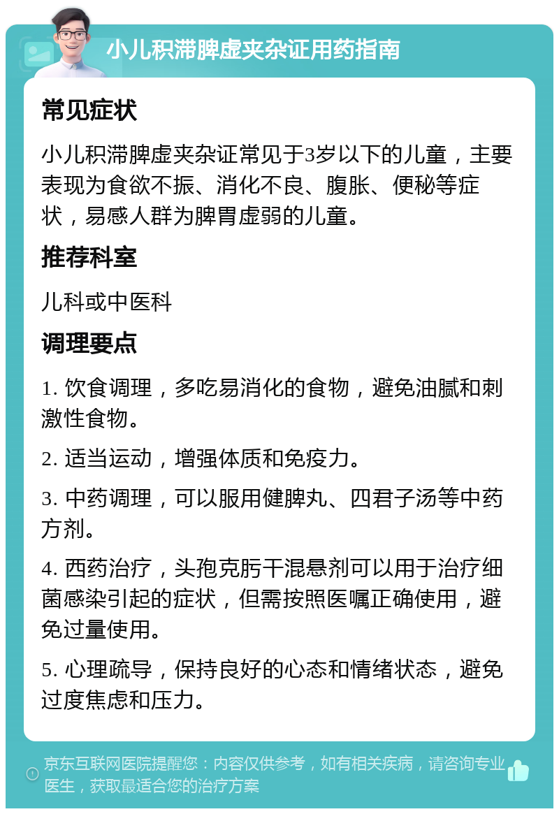 小儿积滞脾虚夹杂证用药指南 常见症状 小儿积滞脾虚夹杂证常见于3岁以下的儿童，主要表现为食欲不振、消化不良、腹胀、便秘等症状，易感人群为脾胃虚弱的儿童。 推荐科室 儿科或中医科 调理要点 1. 饮食调理，多吃易消化的食物，避免油腻和刺激性食物。 2. 适当运动，增强体质和免疫力。 3. 中药调理，可以服用健脾丸、四君子汤等中药方剂。 4. 西药治疗，头孢克肟干混悬剂可以用于治疗细菌感染引起的症状，但需按照医嘱正确使用，避免过量使用。 5. 心理疏导，保持良好的心态和情绪状态，避免过度焦虑和压力。