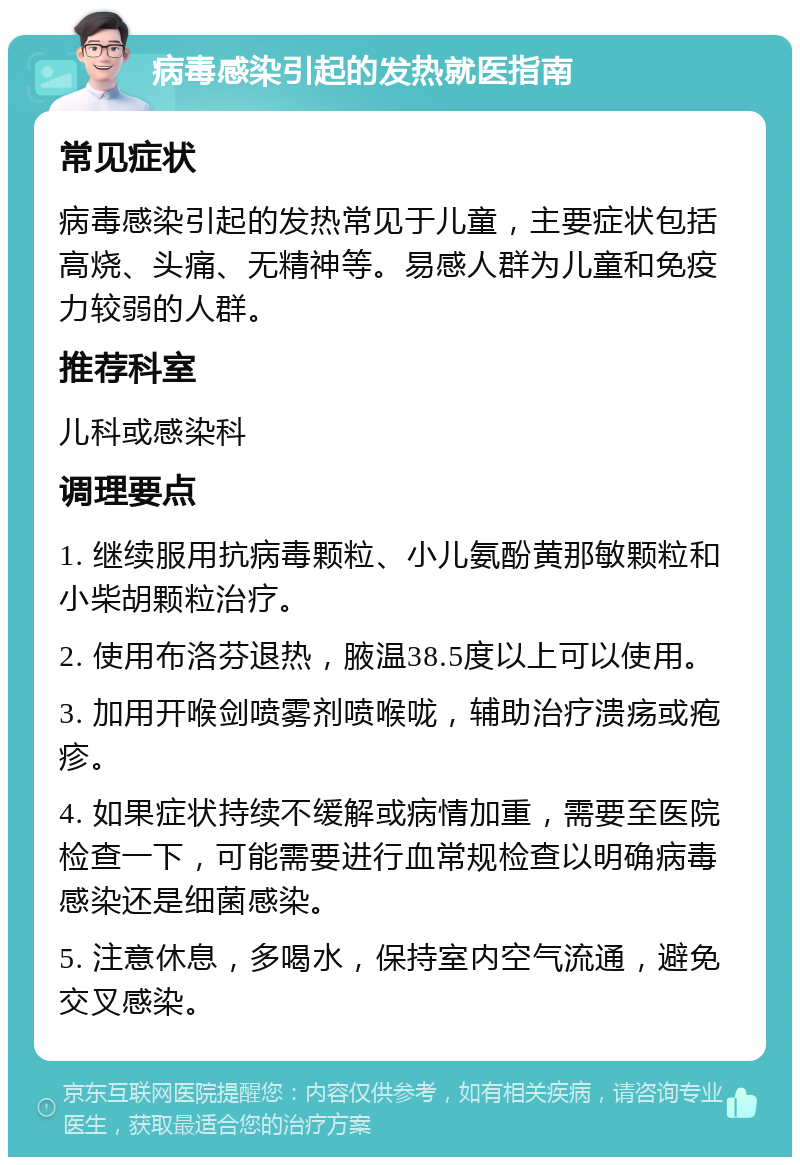 病毒感染引起的发热就医指南 常见症状 病毒感染引起的发热常见于儿童，主要症状包括高烧、头痛、无精神等。易感人群为儿童和免疫力较弱的人群。 推荐科室 儿科或感染科 调理要点 1. 继续服用抗病毒颗粒、小儿氨酚黄那敏颗粒和小柴胡颗粒治疗。 2. 使用布洛芬退热，腋温38.5度以上可以使用。 3. 加用开喉剑喷雾剂喷喉咙，辅助治疗溃疡或疱疹。 4. 如果症状持续不缓解或病情加重，需要至医院检查一下，可能需要进行血常规检查以明确病毒感染还是细菌感染。 5. 注意休息，多喝水，保持室内空气流通，避免交叉感染。