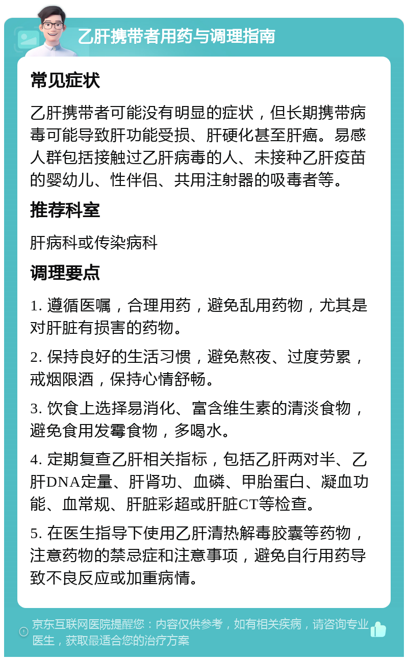 乙肝携带者用药与调理指南 常见症状 乙肝携带者可能没有明显的症状，但长期携带病毒可能导致肝功能受损、肝硬化甚至肝癌。易感人群包括接触过乙肝病毒的人、未接种乙肝疫苗的婴幼儿、性伴侣、共用注射器的吸毒者等。 推荐科室 肝病科或传染病科 调理要点 1. 遵循医嘱，合理用药，避免乱用药物，尤其是对肝脏有损害的药物。 2. 保持良好的生活习惯，避免熬夜、过度劳累，戒烟限酒，保持心情舒畅。 3. 饮食上选择易消化、富含维生素的清淡食物，避免食用发霉食物，多喝水。 4. 定期复查乙肝相关指标，包括乙肝两对半、乙肝DNA定量、肝肾功、血磷、甲胎蛋白、凝血功能、血常规、肝脏彩超或肝脏CT等检查。 5. 在医生指导下使用乙肝清热解毒胶囊等药物，注意药物的禁忌症和注意事项，避免自行用药导致不良反应或加重病情。