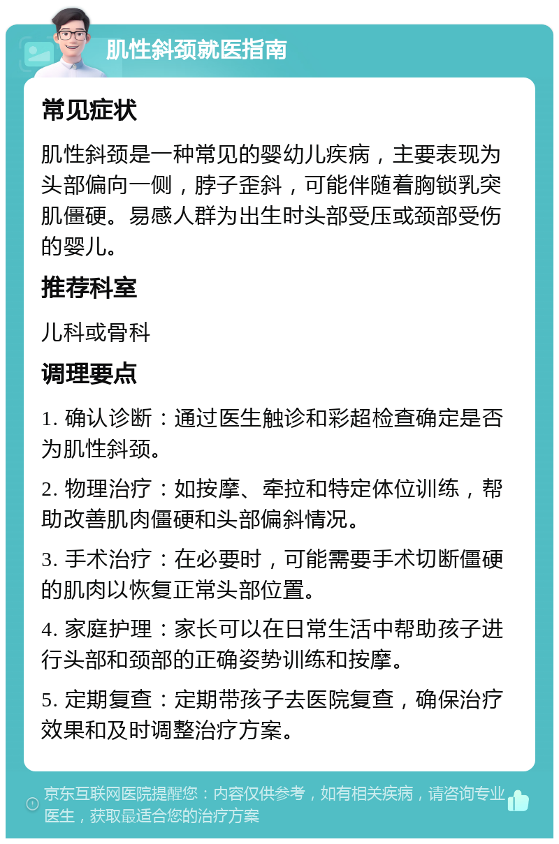 肌性斜颈就医指南 常见症状 肌性斜颈是一种常见的婴幼儿疾病，主要表现为头部偏向一侧，脖子歪斜，可能伴随着胸锁乳突肌僵硬。易感人群为出生时头部受压或颈部受伤的婴儿。 推荐科室 儿科或骨科 调理要点 1. 确认诊断：通过医生触诊和彩超检查确定是否为肌性斜颈。 2. 物理治疗：如按摩、牵拉和特定体位训练，帮助改善肌肉僵硬和头部偏斜情况。 3. 手术治疗：在必要时，可能需要手术切断僵硬的肌肉以恢复正常头部位置。 4. 家庭护理：家长可以在日常生活中帮助孩子进行头部和颈部的正确姿势训练和按摩。 5. 定期复查：定期带孩子去医院复查，确保治疗效果和及时调整治疗方案。