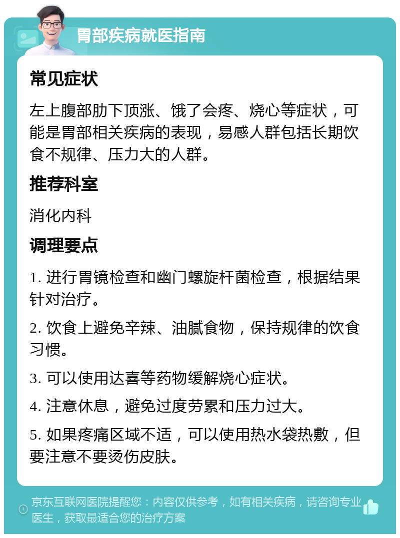 胃部疾病就医指南 常见症状 左上腹部肋下顶涨、饿了会疼、烧心等症状，可能是胃部相关疾病的表现，易感人群包括长期饮食不规律、压力大的人群。 推荐科室 消化内科 调理要点 1. 进行胃镜检查和幽门螺旋杆菌检查，根据结果针对治疗。 2. 饮食上避免辛辣、油腻食物，保持规律的饮食习惯。 3. 可以使用达喜等药物缓解烧心症状。 4. 注意休息，避免过度劳累和压力过大。 5. 如果疼痛区域不适，可以使用热水袋热敷，但要注意不要烫伤皮肤。