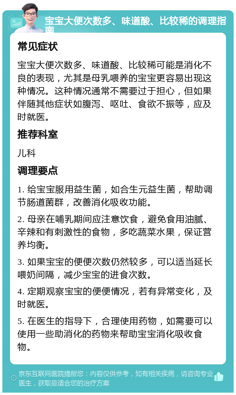 宝宝大便次数多、味道酸、比较稀的调理指南 常见症状 宝宝大便次数多、味道酸、比较稀可能是消化不良的表现，尤其是母乳喂养的宝宝更容易出现这种情况。这种情况通常不需要过于担心，但如果伴随其他症状如腹泻、呕吐、食欲不振等，应及时就医。 推荐科室 儿科 调理要点 1. 给宝宝服用益生菌，如合生元益生菌，帮助调节肠道菌群，改善消化吸收功能。 2. 母亲在哺乳期间应注意饮食，避免食用油腻、辛辣和有刺激性的食物，多吃蔬菜水果，保证营养均衡。 3. 如果宝宝的便便次数仍然较多，可以适当延长喂奶间隔，减少宝宝的进食次数。 4. 定期观察宝宝的便便情况，若有异常变化，及时就医。 5. 在医生的指导下，合理使用药物，如需要可以使用一些助消化的药物来帮助宝宝消化吸收食物。