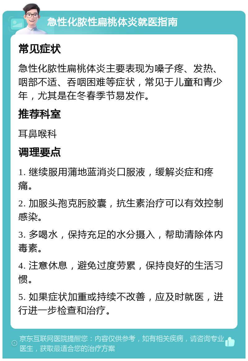 急性化脓性扁桃体炎就医指南 常见症状 急性化脓性扁桃体炎主要表现为嗓子疼、发热、咽部不适、吞咽困难等症状，常见于儿童和青少年，尤其是在冬春季节易发作。 推荐科室 耳鼻喉科 调理要点 1. 继续服用蒲地蓝消炎口服液，缓解炎症和疼痛。 2. 加服头孢克肟胶囊，抗生素治疗可以有效控制感染。 3. 多喝水，保持充足的水分摄入，帮助清除体内毒素。 4. 注意休息，避免过度劳累，保持良好的生活习惯。 5. 如果症状加重或持续不改善，应及时就医，进行进一步检查和治疗。