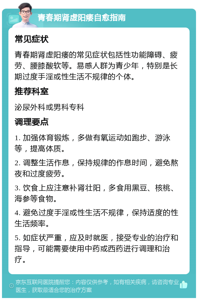 青春期肾虚阳痿自愈指南 常见症状 青春期肾虚阳痿的常见症状包括性功能障碍、疲劳、腰膝酸软等。易感人群为青少年，特别是长期过度手淫或性生活不规律的个体。 推荐科室 泌尿外科或男科专科 调理要点 1. 加强体育锻炼，多做有氧运动如跑步、游泳等，提高体质。 2. 调整生活作息，保持规律的作息时间，避免熬夜和过度疲劳。 3. 饮食上应注意补肾壮阳，多食用黑豆、核桃、海参等食物。 4. 避免过度手淫或性生活不规律，保持适度的性生活频率。 5. 如症状严重，应及时就医，接受专业的治疗和指导，可能需要使用中药或西药进行调理和治疗。