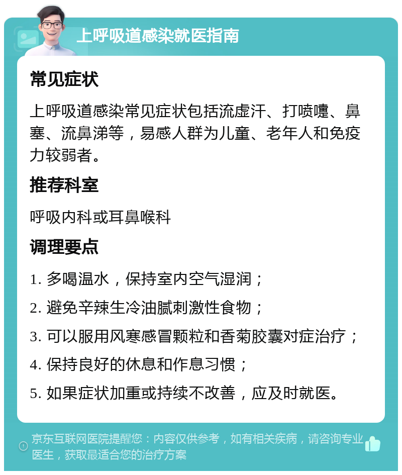 上呼吸道感染就医指南 常见症状 上呼吸道感染常见症状包括流虚汗、打喷嚏、鼻塞、流鼻涕等，易感人群为儿童、老年人和免疫力较弱者。 推荐科室 呼吸内科或耳鼻喉科 调理要点 1. 多喝温水，保持室内空气湿润； 2. 避免辛辣生冷油腻刺激性食物； 3. 可以服用风寒感冒颗粒和香菊胶囊对症治疗； 4. 保持良好的休息和作息习惯； 5. 如果症状加重或持续不改善，应及时就医。