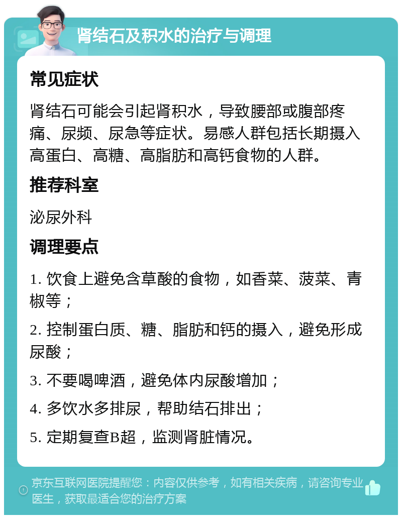 肾结石及积水的治疗与调理 常见症状 肾结石可能会引起肾积水，导致腰部或腹部疼痛、尿频、尿急等症状。易感人群包括长期摄入高蛋白、高糖、高脂肪和高钙食物的人群。 推荐科室 泌尿外科 调理要点 1. 饮食上避免含草酸的食物，如香菜、菠菜、青椒等； 2. 控制蛋白质、糖、脂肪和钙的摄入，避免形成尿酸； 3. 不要喝啤酒，避免体内尿酸增加； 4. 多饮水多排尿，帮助结石排出； 5. 定期复查B超，监测肾脏情况。