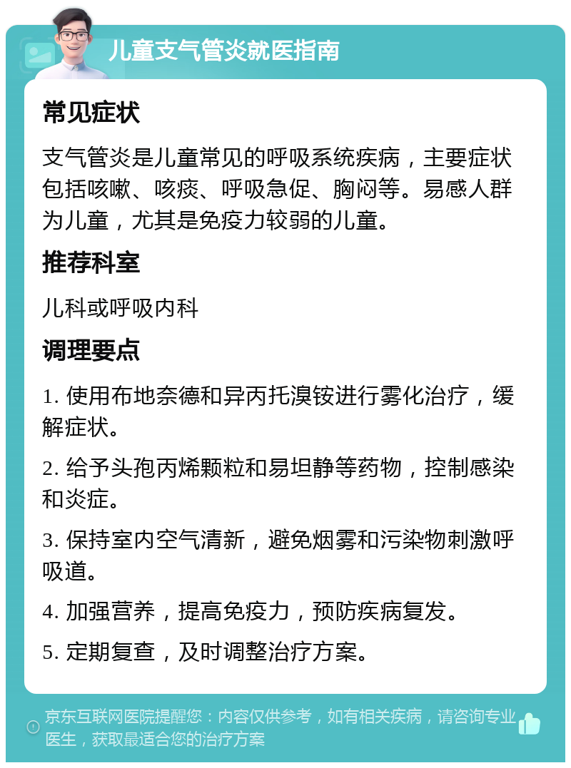 儿童支气管炎就医指南 常见症状 支气管炎是儿童常见的呼吸系统疾病，主要症状包括咳嗽、咳痰、呼吸急促、胸闷等。易感人群为儿童，尤其是免疫力较弱的儿童。 推荐科室 儿科或呼吸内科 调理要点 1. 使用布地奈德和异丙托溴铵进行雾化治疗，缓解症状。 2. 给予头孢丙烯颗粒和易坦静等药物，控制感染和炎症。 3. 保持室内空气清新，避免烟雾和污染物刺激呼吸道。 4. 加强营养，提高免疫力，预防疾病复发。 5. 定期复查，及时调整治疗方案。