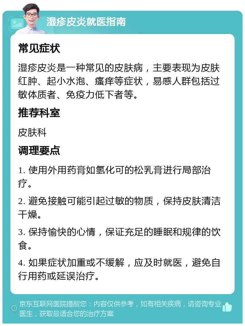 湿疹皮炎就医指南 常见症状 湿疹皮炎是一种常见的皮肤病，主要表现为皮肤红肿、起小水泡、瘙痒等症状，易感人群包括过敏体质者、免疫力低下者等。 推荐科室 皮肤科 调理要点 1. 使用外用药膏如氢化可的松乳膏进行局部治疗。 2. 避免接触可能引起过敏的物质，保持皮肤清洁干燥。 3. 保持愉快的心情，保证充足的睡眠和规律的饮食。 4. 如果症状加重或不缓解，应及时就医，避免自行用药或延误治疗。