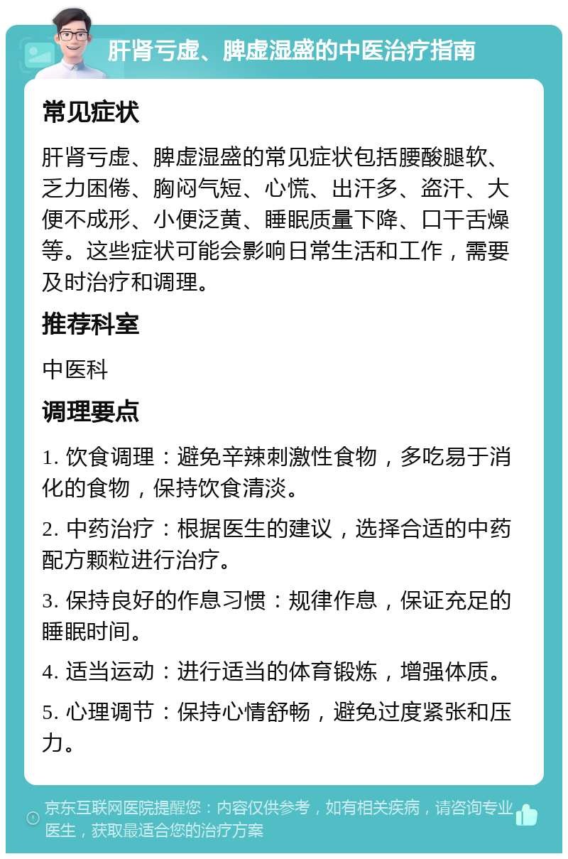 肝肾亏虚、脾虚湿盛的中医治疗指南 常见症状 肝肾亏虚、脾虚湿盛的常见症状包括腰酸腿软、乏力困倦、胸闷气短、心慌、出汗多、盗汗、大便不成形、小便泛黄、睡眠质量下降、口干舌燥等。这些症状可能会影响日常生活和工作，需要及时治疗和调理。 推荐科室 中医科 调理要点 1. 饮食调理：避免辛辣刺激性食物，多吃易于消化的食物，保持饮食清淡。 2. 中药治疗：根据医生的建议，选择合适的中药配方颗粒进行治疗。 3. 保持良好的作息习惯：规律作息，保证充足的睡眠时间。 4. 适当运动：进行适当的体育锻炼，增强体质。 5. 心理调节：保持心情舒畅，避免过度紧张和压力。