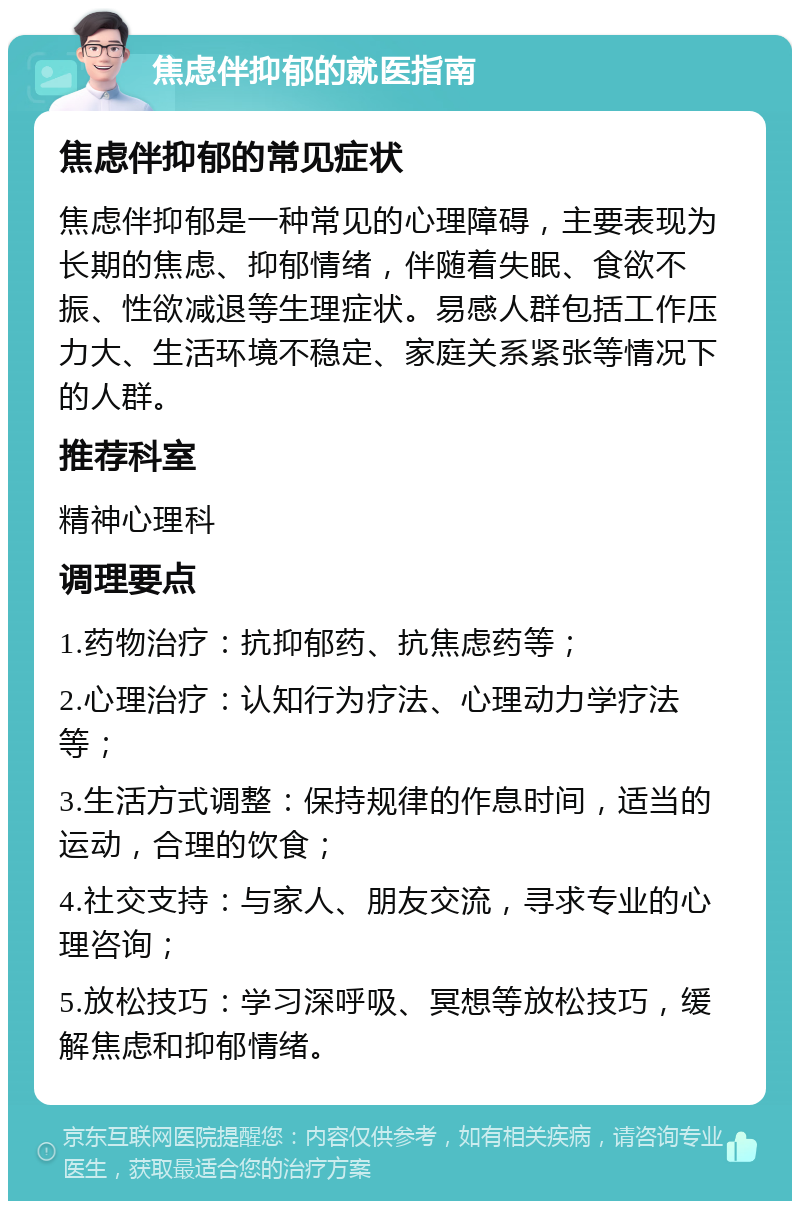 焦虑伴抑郁的就医指南 焦虑伴抑郁的常见症状 焦虑伴抑郁是一种常见的心理障碍，主要表现为长期的焦虑、抑郁情绪，伴随着失眠、食欲不振、性欲减退等生理症状。易感人群包括工作压力大、生活环境不稳定、家庭关系紧张等情况下的人群。 推荐科室 精神心理科 调理要点 1.药物治疗：抗抑郁药、抗焦虑药等； 2.心理治疗：认知行为疗法、心理动力学疗法等； 3.生活方式调整：保持规律的作息时间，适当的运动，合理的饮食； 4.社交支持：与家人、朋友交流，寻求专业的心理咨询； 5.放松技巧：学习深呼吸、冥想等放松技巧，缓解焦虑和抑郁情绪。