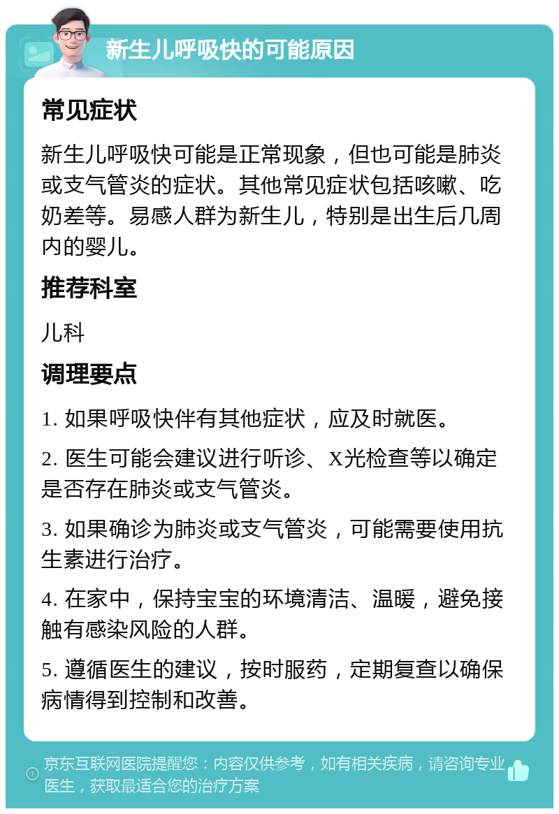 新生儿呼吸快的可能原因 常见症状 新生儿呼吸快可能是正常现象，但也可能是肺炎或支气管炎的症状。其他常见症状包括咳嗽、吃奶差等。易感人群为新生儿，特别是出生后几周内的婴儿。 推荐科室 儿科 调理要点 1. 如果呼吸快伴有其他症状，应及时就医。 2. 医生可能会建议进行听诊、X光检查等以确定是否存在肺炎或支气管炎。 3. 如果确诊为肺炎或支气管炎，可能需要使用抗生素进行治疗。 4. 在家中，保持宝宝的环境清洁、温暖，避免接触有感染风险的人群。 5. 遵循医生的建议，按时服药，定期复查以确保病情得到控制和改善。