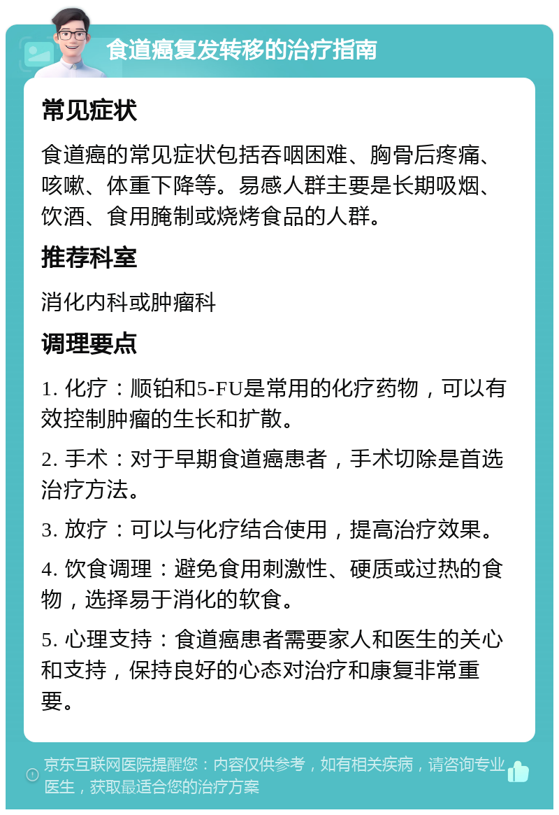 食道癌复发转移的治疗指南 常见症状 食道癌的常见症状包括吞咽困难、胸骨后疼痛、咳嗽、体重下降等。易感人群主要是长期吸烟、饮酒、食用腌制或烧烤食品的人群。 推荐科室 消化内科或肿瘤科 调理要点 1. 化疗：顺铂和5-FU是常用的化疗药物，可以有效控制肿瘤的生长和扩散。 2. 手术：对于早期食道癌患者，手术切除是首选治疗方法。 3. 放疗：可以与化疗结合使用，提高治疗效果。 4. 饮食调理：避免食用刺激性、硬质或过热的食物，选择易于消化的软食。 5. 心理支持：食道癌患者需要家人和医生的关心和支持，保持良好的心态对治疗和康复非常重要。