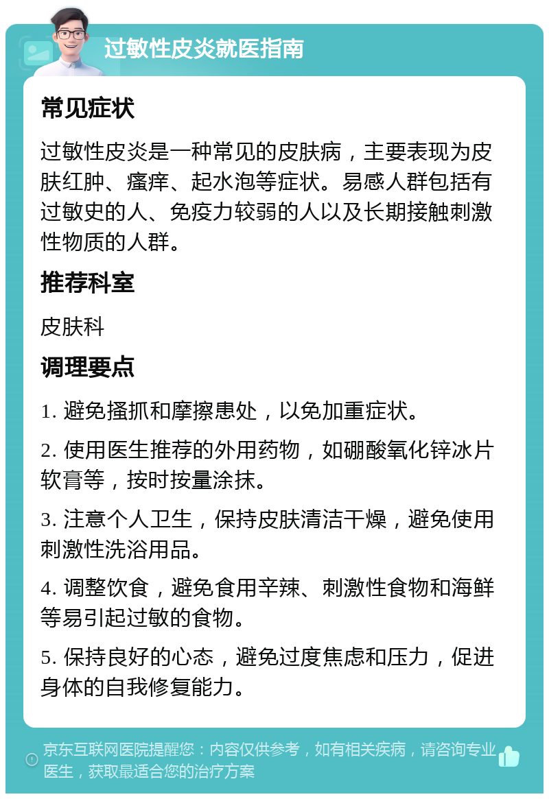 过敏性皮炎就医指南 常见症状 过敏性皮炎是一种常见的皮肤病，主要表现为皮肤红肿、瘙痒、起水泡等症状。易感人群包括有过敏史的人、免疫力较弱的人以及长期接触刺激性物质的人群。 推荐科室 皮肤科 调理要点 1. 避免搔抓和摩擦患处，以免加重症状。 2. 使用医生推荐的外用药物，如硼酸氧化锌冰片软膏等，按时按量涂抹。 3. 注意个人卫生，保持皮肤清洁干燥，避免使用刺激性洗浴用品。 4. 调整饮食，避免食用辛辣、刺激性食物和海鲜等易引起过敏的食物。 5. 保持良好的心态，避免过度焦虑和压力，促进身体的自我修复能力。