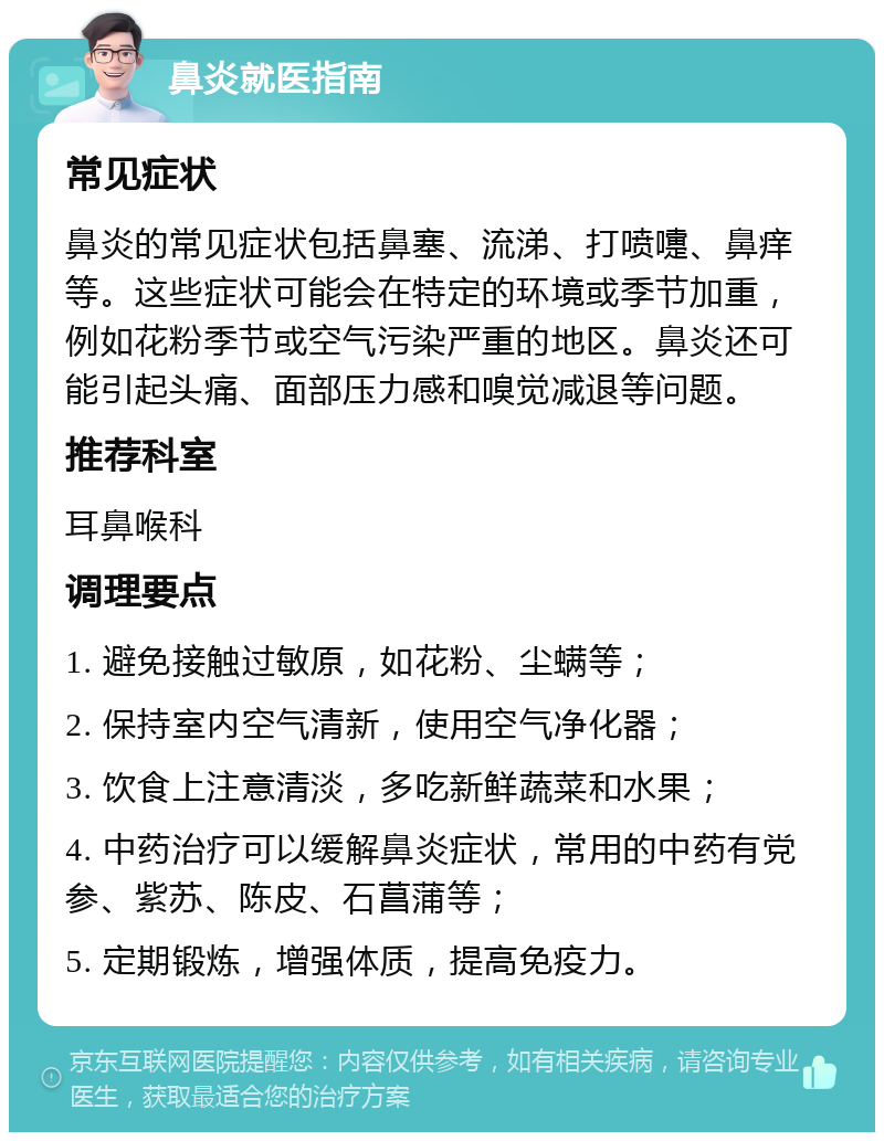 鼻炎就医指南 常见症状 鼻炎的常见症状包括鼻塞、流涕、打喷嚏、鼻痒等。这些症状可能会在特定的环境或季节加重，例如花粉季节或空气污染严重的地区。鼻炎还可能引起头痛、面部压力感和嗅觉减退等问题。 推荐科室 耳鼻喉科 调理要点 1. 避免接触过敏原，如花粉、尘螨等； 2. 保持室内空气清新，使用空气净化器； 3. 饮食上注意清淡，多吃新鲜蔬菜和水果； 4. 中药治疗可以缓解鼻炎症状，常用的中药有党参、紫苏、陈皮、石菖蒲等； 5. 定期锻炼，增强体质，提高免疫力。