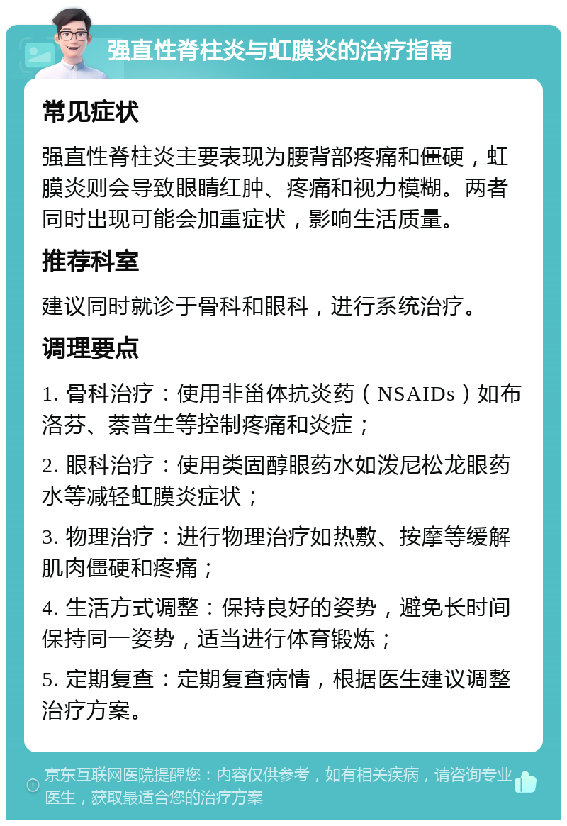 强直性脊柱炎与虹膜炎的治疗指南 常见症状 强直性脊柱炎主要表现为腰背部疼痛和僵硬，虹膜炎则会导致眼睛红肿、疼痛和视力模糊。两者同时出现可能会加重症状，影响生活质量。 推荐科室 建议同时就诊于骨科和眼科，进行系统治疗。 调理要点 1. 骨科治疗：使用非甾体抗炎药（NSAIDs）如布洛芬、萘普生等控制疼痛和炎症； 2. 眼科治疗：使用类固醇眼药水如泼尼松龙眼药水等减轻虹膜炎症状； 3. 物理治疗：进行物理治疗如热敷、按摩等缓解肌肉僵硬和疼痛； 4. 生活方式调整：保持良好的姿势，避免长时间保持同一姿势，适当进行体育锻炼； 5. 定期复查：定期复查病情，根据医生建议调整治疗方案。