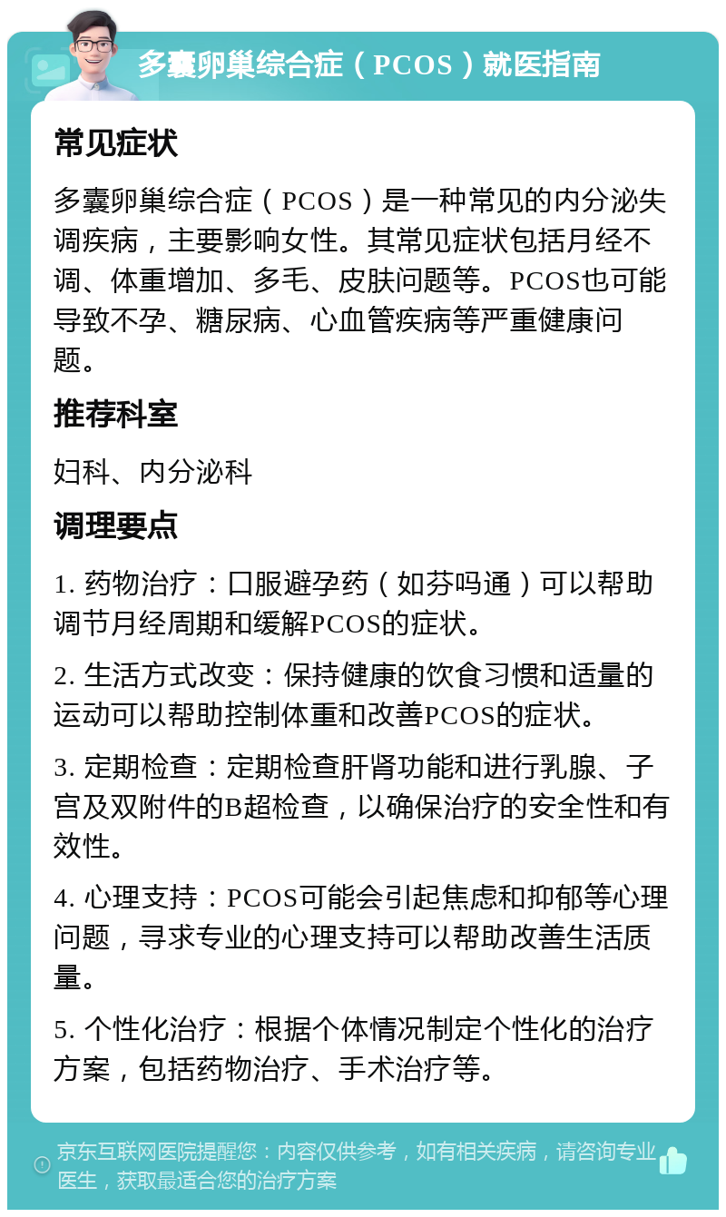 多囊卵巢综合症（PCOS）就医指南 常见症状 多囊卵巢综合症（PCOS）是一种常见的内分泌失调疾病，主要影响女性。其常见症状包括月经不调、体重增加、多毛、皮肤问题等。PCOS也可能导致不孕、糖尿病、心血管疾病等严重健康问题。 推荐科室 妇科、内分泌科 调理要点 1. 药物治疗：口服避孕药（如芬吗通）可以帮助调节月经周期和缓解PCOS的症状。 2. 生活方式改变：保持健康的饮食习惯和适量的运动可以帮助控制体重和改善PCOS的症状。 3. 定期检查：定期检查肝肾功能和进行乳腺、子宫及双附件的B超检查，以确保治疗的安全性和有效性。 4. 心理支持：PCOS可能会引起焦虑和抑郁等心理问题，寻求专业的心理支持可以帮助改善生活质量。 5. 个性化治疗：根据个体情况制定个性化的治疗方案，包括药物治疗、手术治疗等。