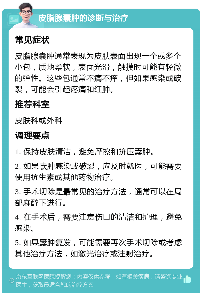 皮脂腺囊肿的诊断与治疗 常见症状 皮脂腺囊肿通常表现为皮肤表面出现一个或多个小包，质地柔软，表面光滑，触摸时可能有轻微的弹性。这些包通常不痛不痒，但如果感染或破裂，可能会引起疼痛和红肿。 推荐科室 皮肤科或外科 调理要点 1. 保持皮肤清洁，避免摩擦和挤压囊肿。 2. 如果囊肿感染或破裂，应及时就医，可能需要使用抗生素或其他药物治疗。 3. 手术切除是最常见的治疗方法，通常可以在局部麻醉下进行。 4. 在手术后，需要注意伤口的清洁和护理，避免感染。 5. 如果囊肿复发，可能需要再次手术切除或考虑其他治疗方法，如激光治疗或注射治疗。