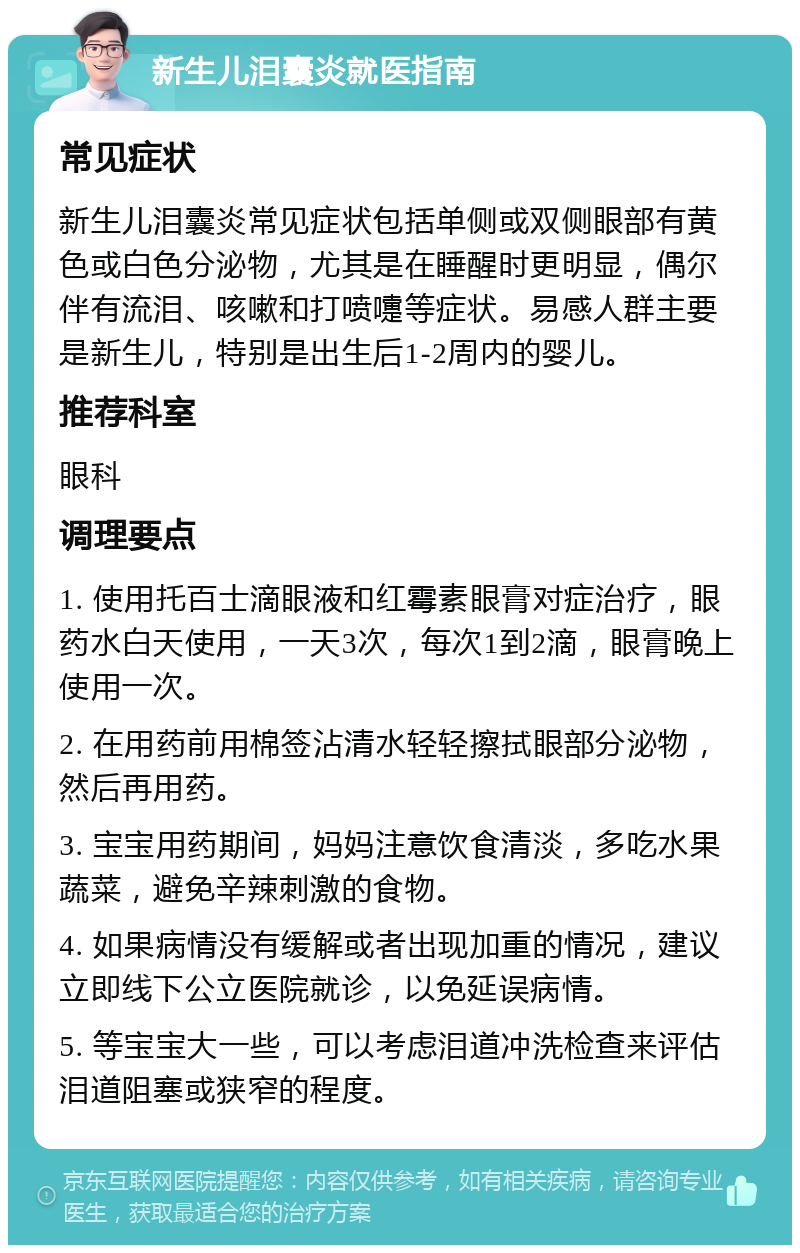 新生儿泪囊炎就医指南 常见症状 新生儿泪囊炎常见症状包括单侧或双侧眼部有黄色或白色分泌物，尤其是在睡醒时更明显，偶尔伴有流泪、咳嗽和打喷嚏等症状。易感人群主要是新生儿，特别是出生后1-2周内的婴儿。 推荐科室 眼科 调理要点 1. 使用托百士滴眼液和红霉素眼膏对症治疗，眼药水白天使用，一天3次，每次1到2滴，眼膏晚上使用一次。 2. 在用药前用棉签沾清水轻轻擦拭眼部分泌物，然后再用药。 3. 宝宝用药期间，妈妈注意饮食清淡，多吃水果蔬菜，避免辛辣刺激的食物。 4. 如果病情没有缓解或者出现加重的情况，建议立即线下公立医院就诊，以免延误病情。 5. 等宝宝大一些，可以考虑泪道冲洗检查来评估泪道阻塞或狭窄的程度。