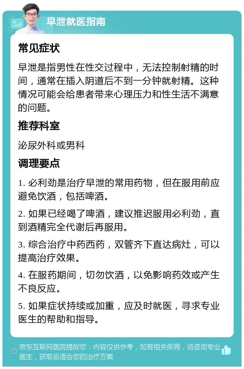 早泄就医指南 常见症状 早泄是指男性在性交过程中，无法控制射精的时间，通常在插入阴道后不到一分钟就射精。这种情况可能会给患者带来心理压力和性生活不满意的问题。 推荐科室 泌尿外科或男科 调理要点 1. 必利劲是治疗早泄的常用药物，但在服用前应避免饮酒，包括啤酒。 2. 如果已经喝了啤酒，建议推迟服用必利劲，直到酒精完全代谢后再服用。 3. 综合治疗中药西药，双管齐下直达病灶，可以提高治疗效果。 4. 在服药期间，切勿饮酒，以免影响药效或产生不良反应。 5. 如果症状持续或加重，应及时就医，寻求专业医生的帮助和指导。