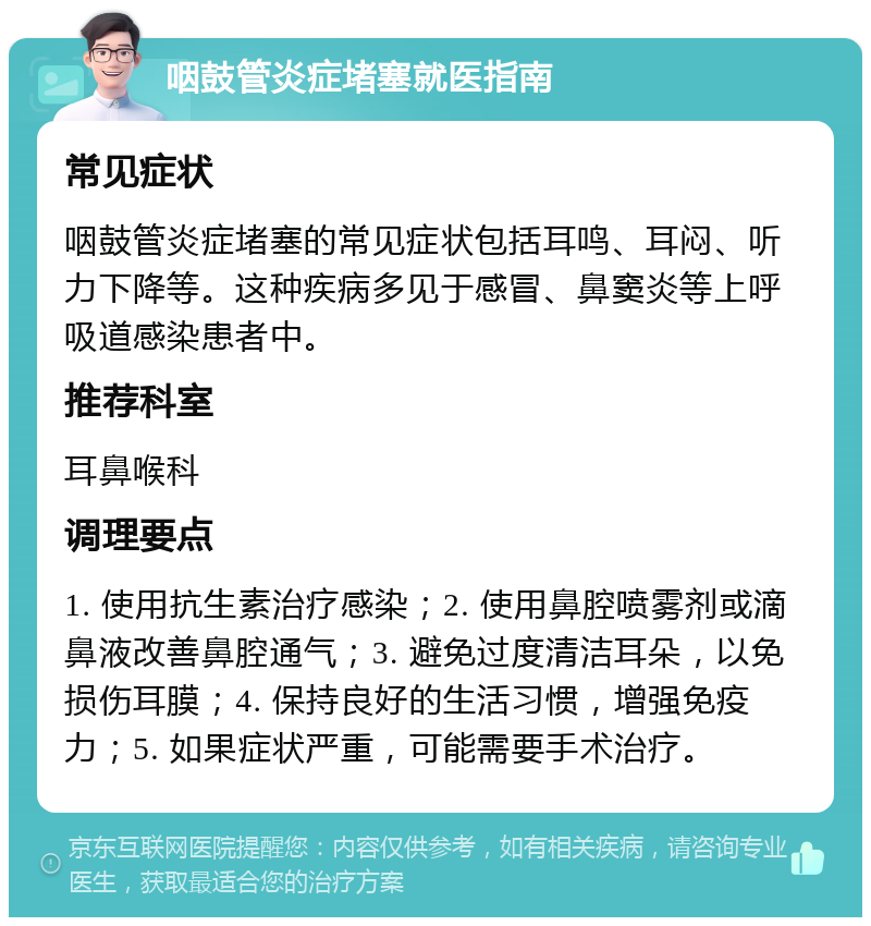 咽鼓管炎症堵塞就医指南 常见症状 咽鼓管炎症堵塞的常见症状包括耳鸣、耳闷、听力下降等。这种疾病多见于感冒、鼻窦炎等上呼吸道感染患者中。 推荐科室 耳鼻喉科 调理要点 1. 使用抗生素治疗感染；2. 使用鼻腔喷雾剂或滴鼻液改善鼻腔通气；3. 避免过度清洁耳朵，以免损伤耳膜；4. 保持良好的生活习惯，增强免疫力；5. 如果症状严重，可能需要手术治疗。