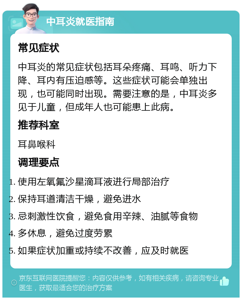 中耳炎就医指南 常见症状 中耳炎的常见症状包括耳朵疼痛、耳鸣、听力下降、耳内有压迫感等。这些症状可能会单独出现，也可能同时出现。需要注意的是，中耳炎多见于儿童，但成年人也可能患上此病。 推荐科室 耳鼻喉科 调理要点 使用左氧氟沙星滴耳液进行局部治疗 保持耳道清洁干燥，避免进水 忌刺激性饮食，避免食用辛辣、油腻等食物 多休息，避免过度劳累 如果症状加重或持续不改善，应及时就医