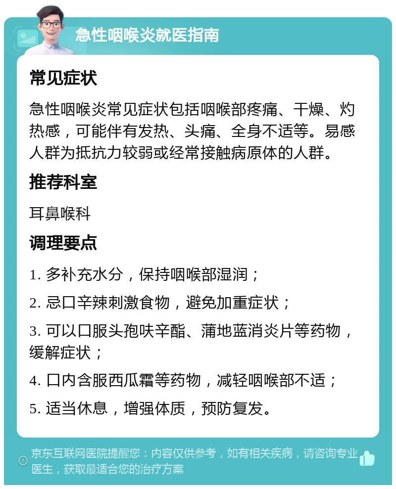 急性咽喉炎就医指南 常见症状 急性咽喉炎常见症状包括咽喉部疼痛、干燥、灼热感，可能伴有发热、头痛、全身不适等。易感人群为抵抗力较弱或经常接触病原体的人群。 推荐科室 耳鼻喉科 调理要点 1. 多补充水分，保持咽喉部湿润； 2. 忌口辛辣刺激食物，避免加重症状； 3. 可以口服头孢呋辛酯、蒲地蓝消炎片等药物，缓解症状； 4. 口内含服西瓜霜等药物，减轻咽喉部不适； 5. 适当休息，增强体质，预防复发。