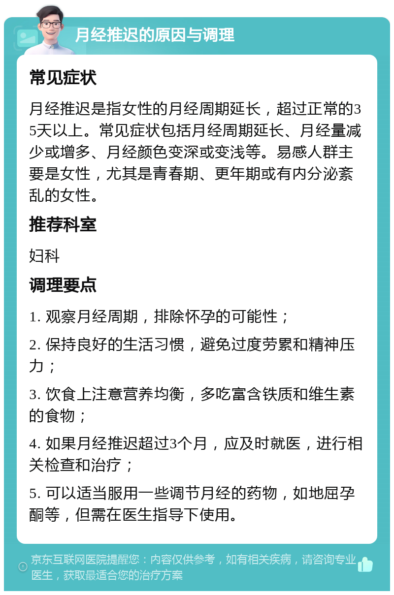 月经推迟的原因与调理 常见症状 月经推迟是指女性的月经周期延长，超过正常的35天以上。常见症状包括月经周期延长、月经量减少或增多、月经颜色变深或变浅等。易感人群主要是女性，尤其是青春期、更年期或有内分泌紊乱的女性。 推荐科室 妇科 调理要点 1. 观察月经周期，排除怀孕的可能性； 2. 保持良好的生活习惯，避免过度劳累和精神压力； 3. 饮食上注意营养均衡，多吃富含铁质和维生素的食物； 4. 如果月经推迟超过3个月，应及时就医，进行相关检查和治疗； 5. 可以适当服用一些调节月经的药物，如地屈孕酮等，但需在医生指导下使用。