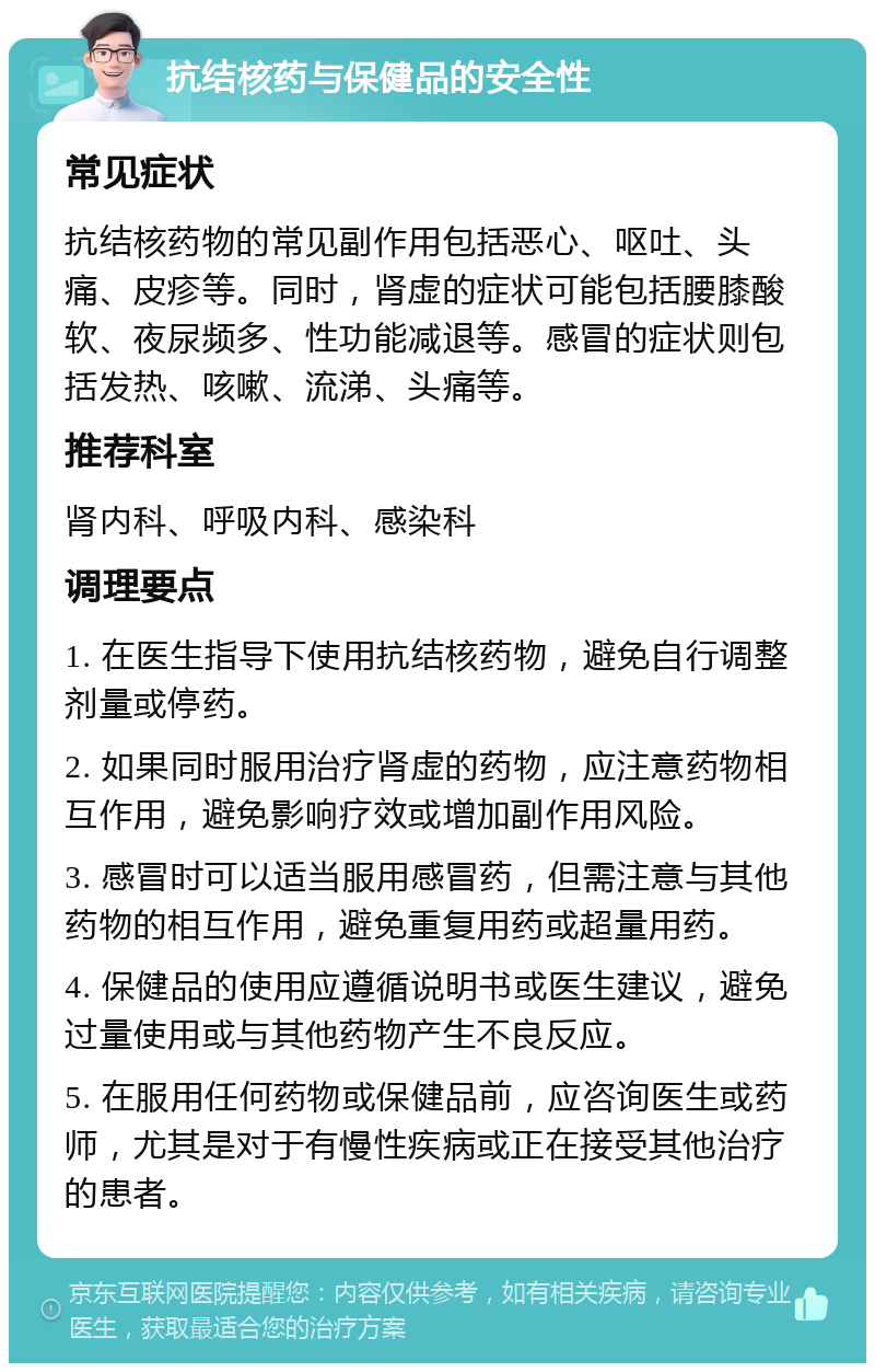 抗结核药与保健品的安全性 常见症状 抗结核药物的常见副作用包括恶心、呕吐、头痛、皮疹等。同时，肾虚的症状可能包括腰膝酸软、夜尿频多、性功能减退等。感冒的症状则包括发热、咳嗽、流涕、头痛等。 推荐科室 肾内科、呼吸内科、感染科 调理要点 1. 在医生指导下使用抗结核药物，避免自行调整剂量或停药。 2. 如果同时服用治疗肾虚的药物，应注意药物相互作用，避免影响疗效或增加副作用风险。 3. 感冒时可以适当服用感冒药，但需注意与其他药物的相互作用，避免重复用药或超量用药。 4. 保健品的使用应遵循说明书或医生建议，避免过量使用或与其他药物产生不良反应。 5. 在服用任何药物或保健品前，应咨询医生或药师，尤其是对于有慢性疾病或正在接受其他治疗的患者。