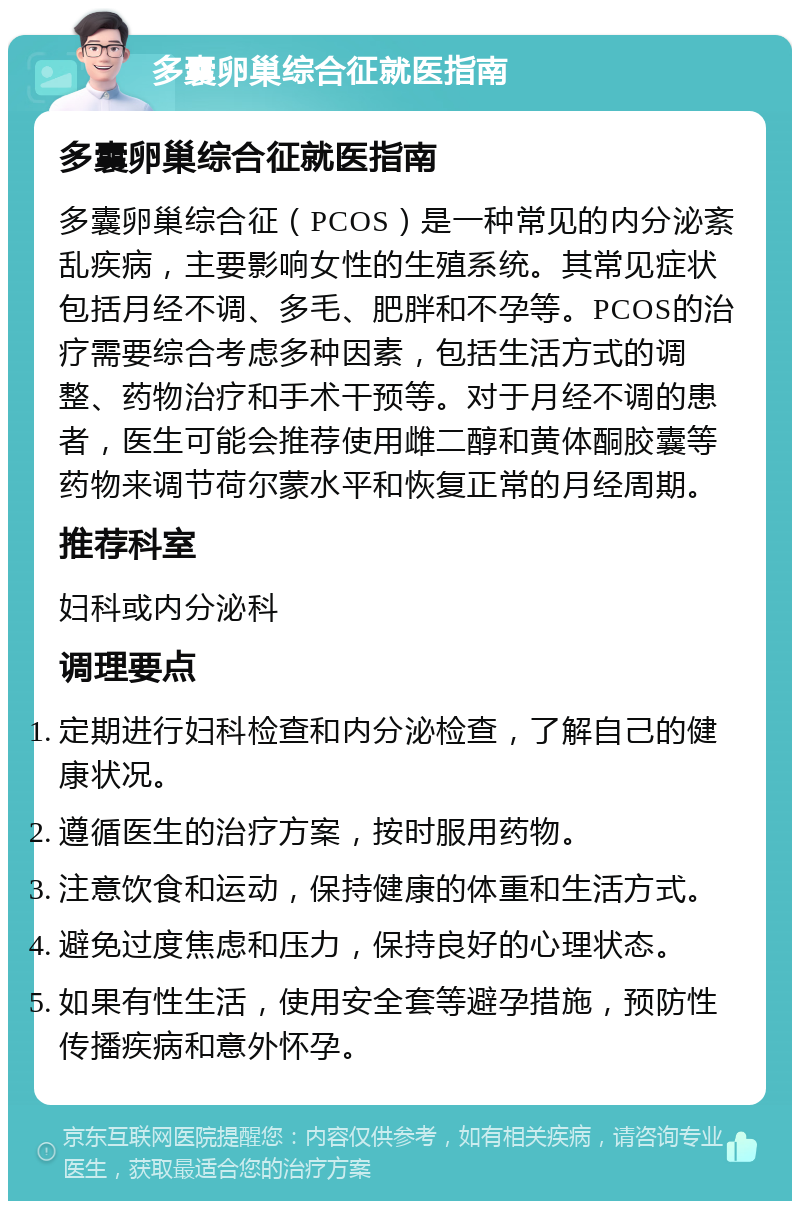 多囊卵巢综合征就医指南 多囊卵巢综合征就医指南 多囊卵巢综合征（PCOS）是一种常见的内分泌紊乱疾病，主要影响女性的生殖系统。其常见症状包括月经不调、多毛、肥胖和不孕等。PCOS的治疗需要综合考虑多种因素，包括生活方式的调整、药物治疗和手术干预等。对于月经不调的患者，医生可能会推荐使用雌二醇和黄体酮胶囊等药物来调节荷尔蒙水平和恢复正常的月经周期。 推荐科室 妇科或内分泌科 调理要点 定期进行妇科检查和内分泌检查，了解自己的健康状况。 遵循医生的治疗方案，按时服用药物。 注意饮食和运动，保持健康的体重和生活方式。 避免过度焦虑和压力，保持良好的心理状态。 如果有性生活，使用安全套等避孕措施，预防性传播疾病和意外怀孕。