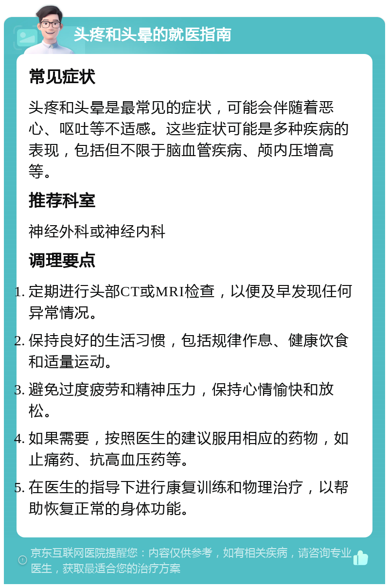 头疼和头晕的就医指南 常见症状 头疼和头晕是最常见的症状，可能会伴随着恶心、呕吐等不适感。这些症状可能是多种疾病的表现，包括但不限于脑血管疾病、颅内压增高等。 推荐科室 神经外科或神经内科 调理要点 定期进行头部CT或MRI检查，以便及早发现任何异常情况。 保持良好的生活习惯，包括规律作息、健康饮食和适量运动。 避免过度疲劳和精神压力，保持心情愉快和放松。 如果需要，按照医生的建议服用相应的药物，如止痛药、抗高血压药等。 在医生的指导下进行康复训练和物理治疗，以帮助恢复正常的身体功能。