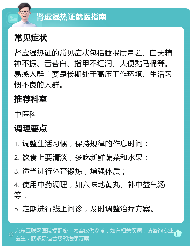 肾虚湿热证就医指南 常见症状 肾虚湿热证的常见症状包括睡眠质量差、白天精神不振、舌苔白、指甲不红润、大便黏马桶等。易感人群主要是长期处于高压工作环境、生活习惯不良的人群。 推荐科室 中医科 调理要点 1. 调整生活习惯，保持规律的作息时间； 2. 饮食上要清淡，多吃新鲜蔬菜和水果； 3. 适当进行体育锻炼，增强体质； 4. 使用中药调理，如六味地黄丸、补中益气汤等； 5. 定期进行线上问诊，及时调整治疗方案。