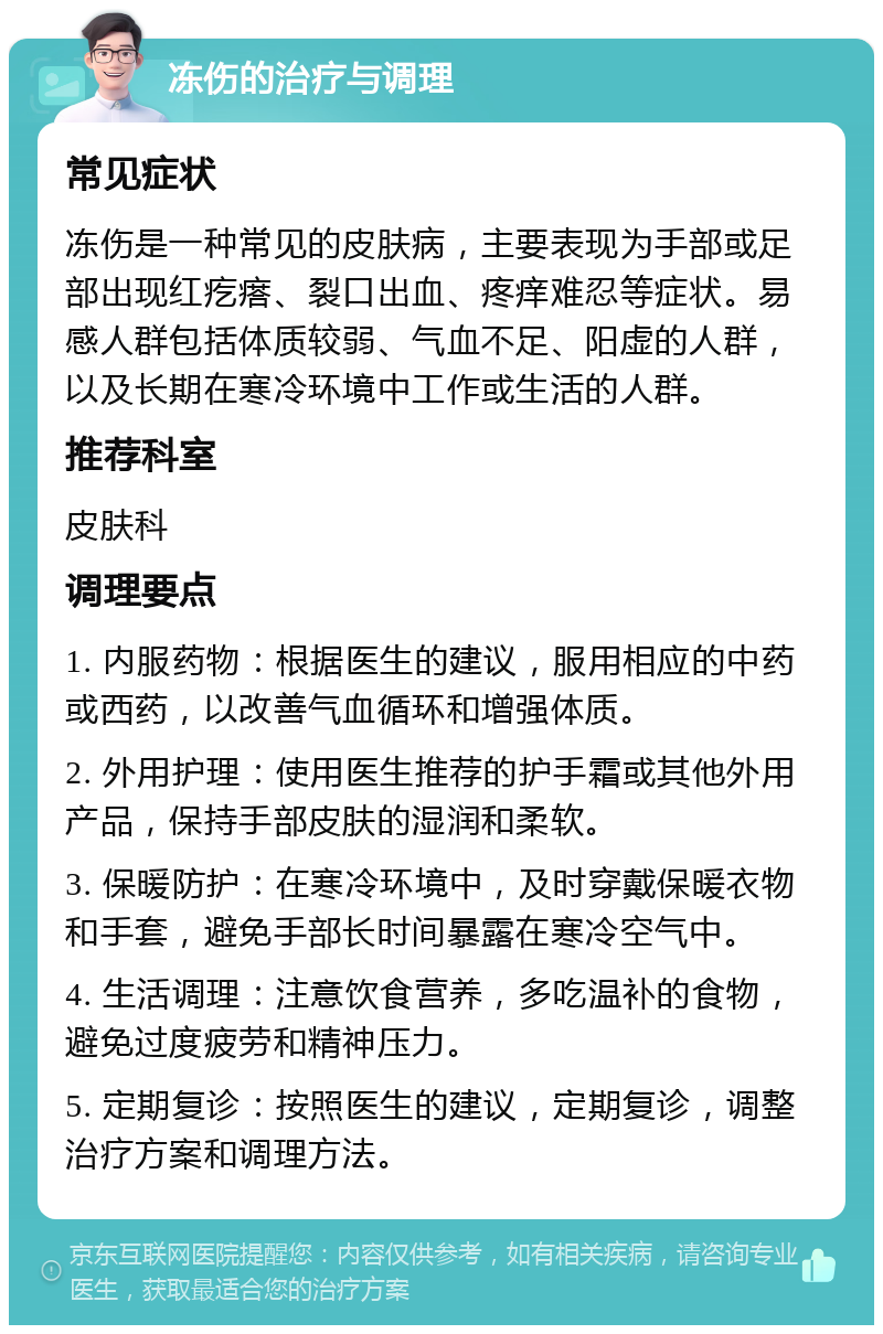 冻伤的治疗与调理 常见症状 冻伤是一种常见的皮肤病，主要表现为手部或足部出现红疙瘩、裂口出血、疼痒难忍等症状。易感人群包括体质较弱、气血不足、阳虚的人群，以及长期在寒冷环境中工作或生活的人群。 推荐科室 皮肤科 调理要点 1. 内服药物：根据医生的建议，服用相应的中药或西药，以改善气血循环和增强体质。 2. 外用护理：使用医生推荐的护手霜或其他外用产品，保持手部皮肤的湿润和柔软。 3. 保暖防护：在寒冷环境中，及时穿戴保暖衣物和手套，避免手部长时间暴露在寒冷空气中。 4. 生活调理：注意饮食营养，多吃温补的食物，避免过度疲劳和精神压力。 5. 定期复诊：按照医生的建议，定期复诊，调整治疗方案和调理方法。