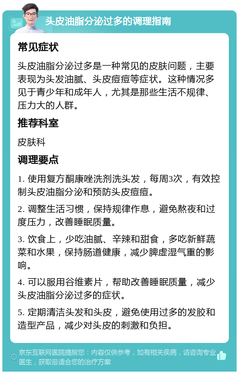 头皮油脂分泌过多的调理指南 常见症状 头皮油脂分泌过多是一种常见的皮肤问题，主要表现为头发油腻、头皮痘痘等症状。这种情况多见于青少年和成年人，尤其是那些生活不规律、压力大的人群。 推荐科室 皮肤科 调理要点 1. 使用复方酮康唑洗剂洗头发，每周3次，有效控制头皮油脂分泌和预防头皮痘痘。 2. 调整生活习惯，保持规律作息，避免熬夜和过度压力，改善睡眠质量。 3. 饮食上，少吃油腻、辛辣和甜食，多吃新鲜蔬菜和水果，保持肠道健康，减少脾虚湿气重的影响。 4. 可以服用谷维素片，帮助改善睡眠质量，减少头皮油脂分泌过多的症状。 5. 定期清洁头发和头皮，避免使用过多的发胶和造型产品，减少对头皮的刺激和负担。