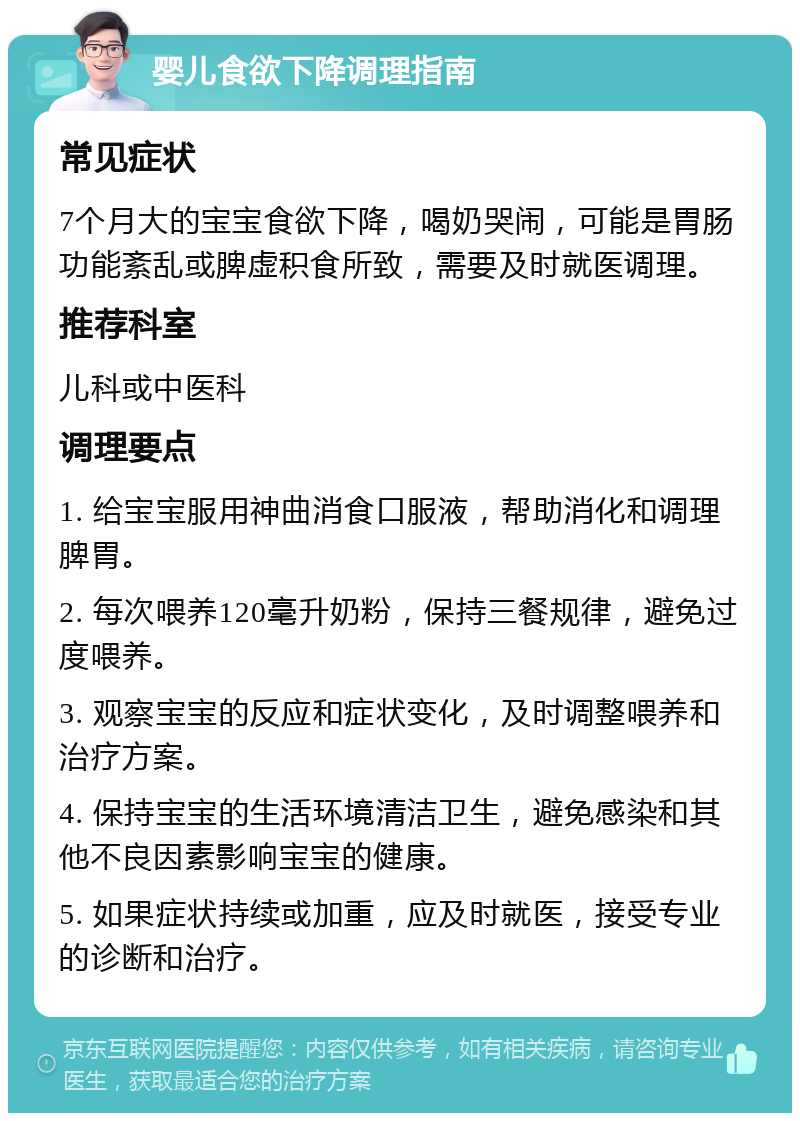 婴儿食欲下降调理指南 常见症状 7个月大的宝宝食欲下降，喝奶哭闹，可能是胃肠功能紊乱或脾虚积食所致，需要及时就医调理。 推荐科室 儿科或中医科 调理要点 1. 给宝宝服用神曲消食口服液，帮助消化和调理脾胃。 2. 每次喂养120毫升奶粉，保持三餐规律，避免过度喂养。 3. 观察宝宝的反应和症状变化，及时调整喂养和治疗方案。 4. 保持宝宝的生活环境清洁卫生，避免感染和其他不良因素影响宝宝的健康。 5. 如果症状持续或加重，应及时就医，接受专业的诊断和治疗。