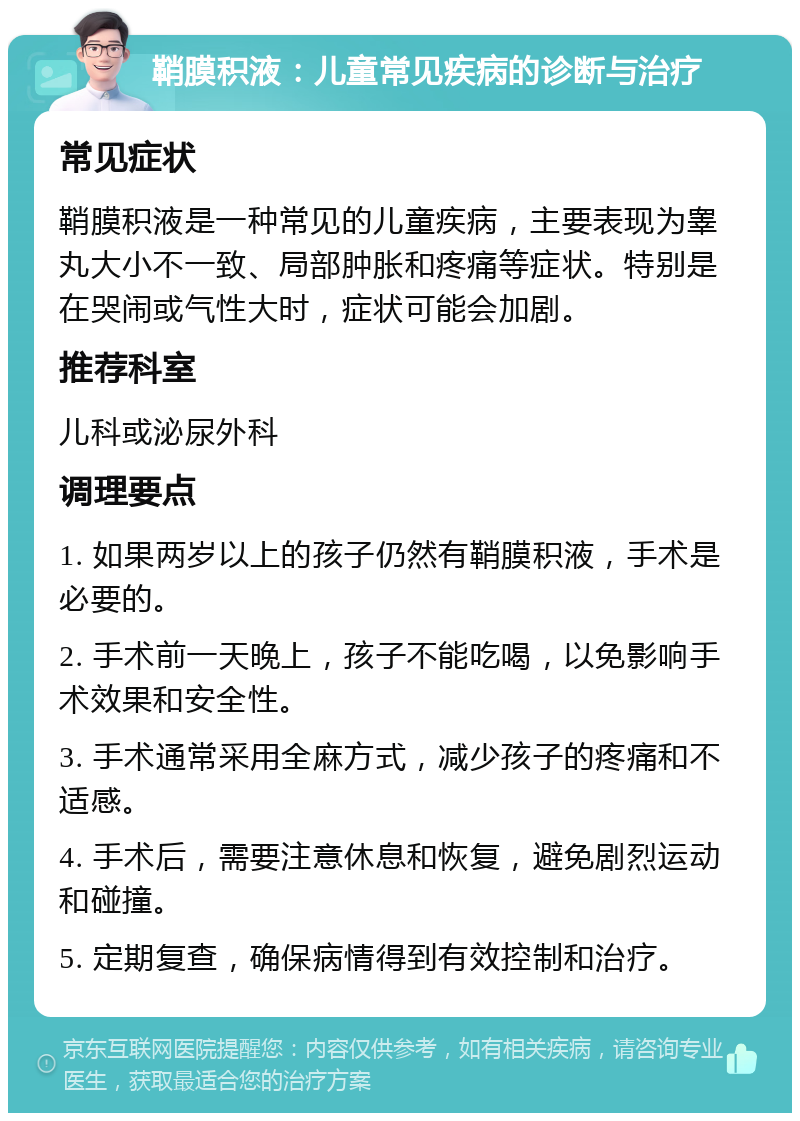 鞘膜积液：儿童常见疾病的诊断与治疗 常见症状 鞘膜积液是一种常见的儿童疾病，主要表现为睾丸大小不一致、局部肿胀和疼痛等症状。特别是在哭闹或气性大时，症状可能会加剧。 推荐科室 儿科或泌尿外科 调理要点 1. 如果两岁以上的孩子仍然有鞘膜积液，手术是必要的。 2. 手术前一天晚上，孩子不能吃喝，以免影响手术效果和安全性。 3. 手术通常采用全麻方式，减少孩子的疼痛和不适感。 4. 手术后，需要注意休息和恢复，避免剧烈运动和碰撞。 5. 定期复查，确保病情得到有效控制和治疗。