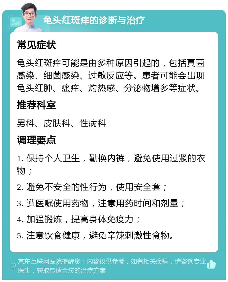 龟头红斑痒的诊断与治疗 常见症状 龟头红斑痒可能是由多种原因引起的，包括真菌感染、细菌感染、过敏反应等。患者可能会出现龟头红肿、瘙痒、灼热感、分泌物增多等症状。 推荐科室 男科、皮肤科、性病科 调理要点 1. 保持个人卫生，勤换内裤，避免使用过紧的衣物； 2. 避免不安全的性行为，使用安全套； 3. 遵医嘱使用药物，注意用药时间和剂量； 4. 加强锻炼，提高身体免疫力； 5. 注意饮食健康，避免辛辣刺激性食物。