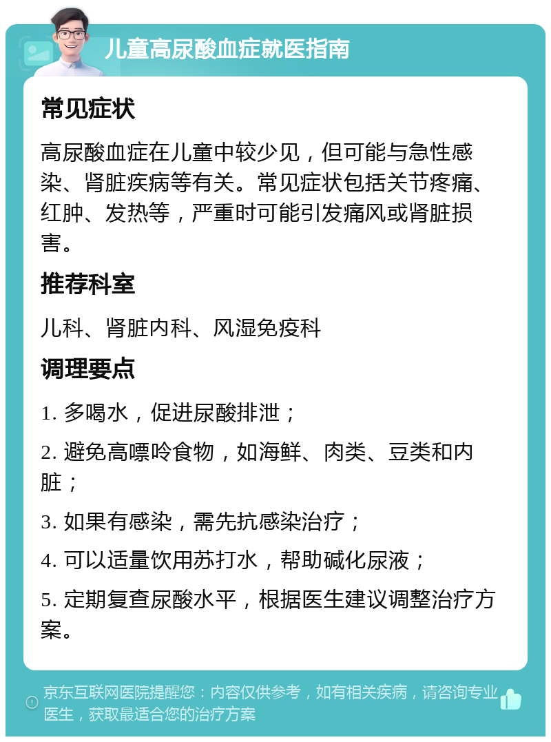 儿童高尿酸血症就医指南 常见症状 高尿酸血症在儿童中较少见，但可能与急性感染、肾脏疾病等有关。常见症状包括关节疼痛、红肿、发热等，严重时可能引发痛风或肾脏损害。 推荐科室 儿科、肾脏内科、风湿免疫科 调理要点 1. 多喝水，促进尿酸排泄； 2. 避免高嘌呤食物，如海鲜、肉类、豆类和内脏； 3. 如果有感染，需先抗感染治疗； 4. 可以适量饮用苏打水，帮助碱化尿液； 5. 定期复查尿酸水平，根据医生建议调整治疗方案。