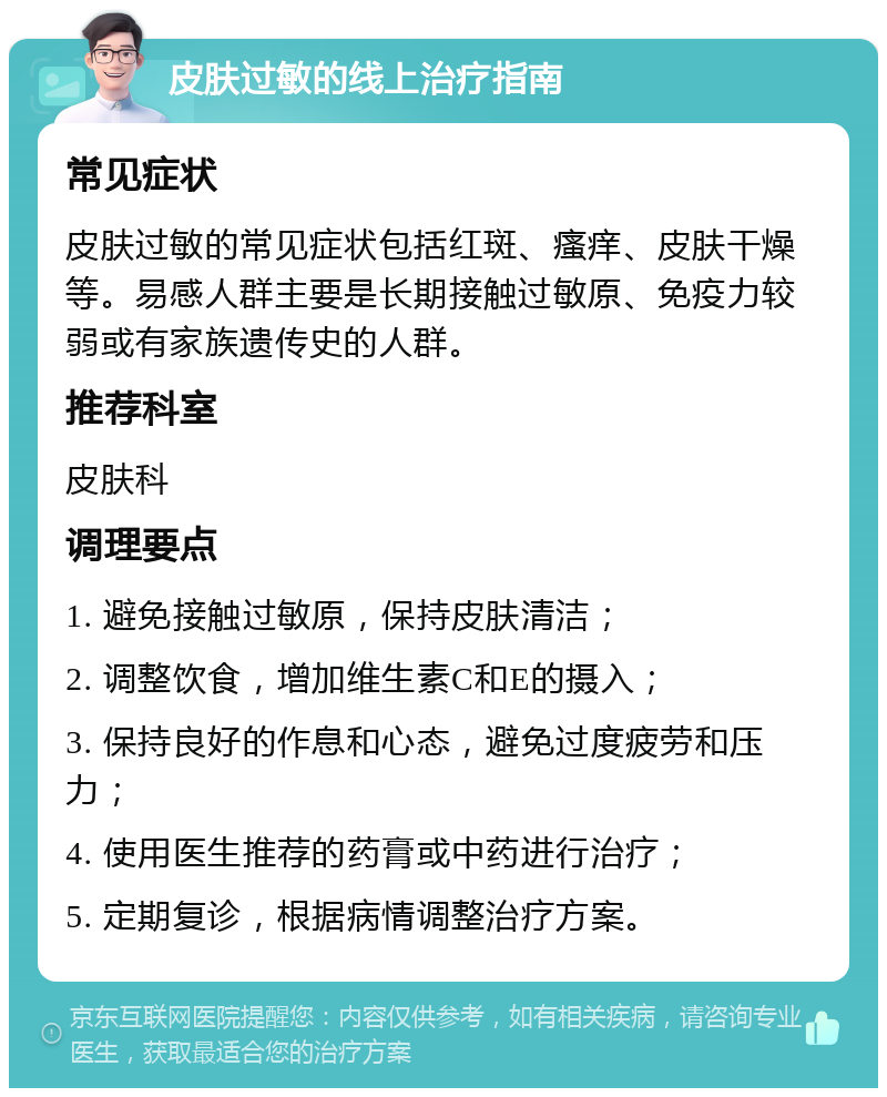 皮肤过敏的线上治疗指南 常见症状 皮肤过敏的常见症状包括红斑、瘙痒、皮肤干燥等。易感人群主要是长期接触过敏原、免疫力较弱或有家族遗传史的人群。 推荐科室 皮肤科 调理要点 1. 避免接触过敏原，保持皮肤清洁； 2. 调整饮食，增加维生素C和E的摄入； 3. 保持良好的作息和心态，避免过度疲劳和压力； 4. 使用医生推荐的药膏或中药进行治疗； 5. 定期复诊，根据病情调整治疗方案。