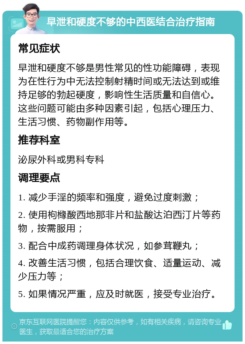 早泄和硬度不够的中西医结合治疗指南 常见症状 早泄和硬度不够是男性常见的性功能障碍，表现为在性行为中无法控制射精时间或无法达到或维持足够的勃起硬度，影响性生活质量和自信心。这些问题可能由多种因素引起，包括心理压力、生活习惯、药物副作用等。 推荐科室 泌尿外科或男科专科 调理要点 1. 减少手淫的频率和强度，避免过度刺激； 2. 使用枸橼酸西地那非片和盐酸达泊西汀片等药物，按需服用； 3. 配合中成药调理身体状况，如参茸鞭丸； 4. 改善生活习惯，包括合理饮食、适量运动、减少压力等； 5. 如果情况严重，应及时就医，接受专业治疗。