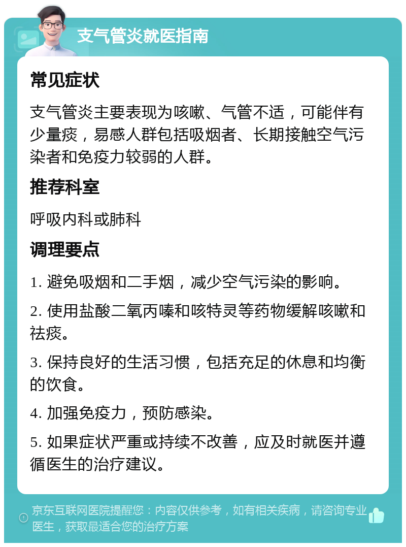 支气管炎就医指南 常见症状 支气管炎主要表现为咳嗽、气管不适，可能伴有少量痰，易感人群包括吸烟者、长期接触空气污染者和免疫力较弱的人群。 推荐科室 呼吸内科或肺科 调理要点 1. 避免吸烟和二手烟，减少空气污染的影响。 2. 使用盐酸二氧丙嗪和咳特灵等药物缓解咳嗽和祛痰。 3. 保持良好的生活习惯，包括充足的休息和均衡的饮食。 4. 加强免疫力，预防感染。 5. 如果症状严重或持续不改善，应及时就医并遵循医生的治疗建议。