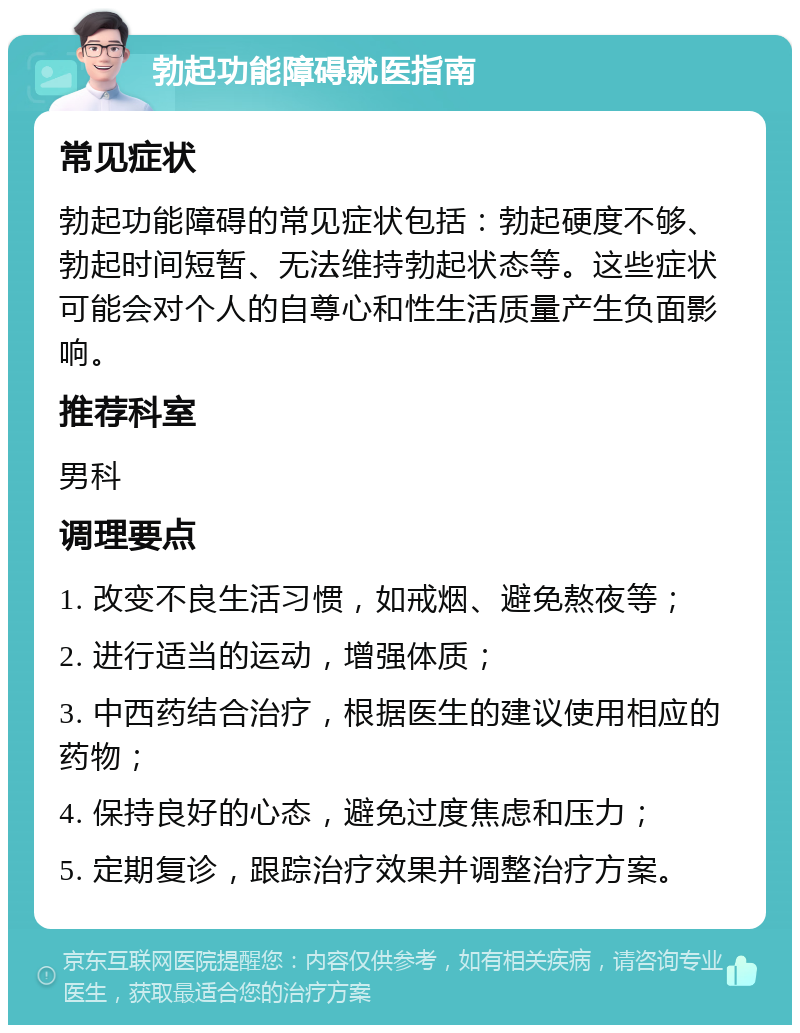 勃起功能障碍就医指南 常见症状 勃起功能障碍的常见症状包括：勃起硬度不够、勃起时间短暂、无法维持勃起状态等。这些症状可能会对个人的自尊心和性生活质量产生负面影响。 推荐科室 男科 调理要点 1. 改变不良生活习惯，如戒烟、避免熬夜等； 2. 进行适当的运动，增强体质； 3. 中西药结合治疗，根据医生的建议使用相应的药物； 4. 保持良好的心态，避免过度焦虑和压力； 5. 定期复诊，跟踪治疗效果并调整治疗方案。