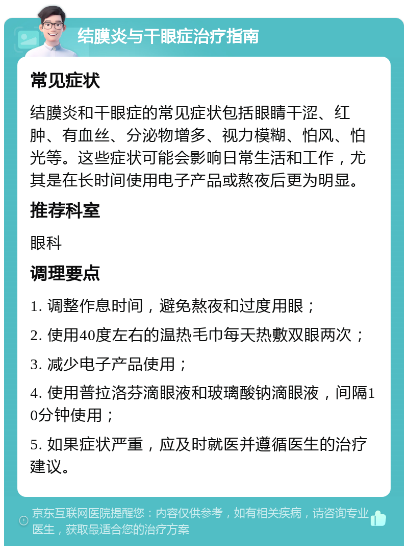 结膜炎与干眼症治疗指南 常见症状 结膜炎和干眼症的常见症状包括眼睛干涩、红肿、有血丝、分泌物增多、视力模糊、怕风、怕光等。这些症状可能会影响日常生活和工作，尤其是在长时间使用电子产品或熬夜后更为明显。 推荐科室 眼科 调理要点 1. 调整作息时间，避免熬夜和过度用眼； 2. 使用40度左右的温热毛巾每天热敷双眼两次； 3. 减少电子产品使用； 4. 使用普拉洛芬滴眼液和玻璃酸钠滴眼液，间隔10分钟使用； 5. 如果症状严重，应及时就医并遵循医生的治疗建议。